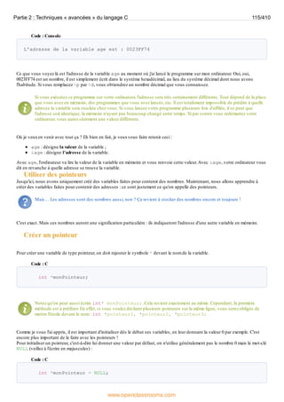 Code : Console
L'adresse de la variable age est : 0023FF74
Ce que vous voyez là est l'adresse de la variable age au moment où j'ai lancé le programme sur mon ordinateur. Oui, oui,
0023FF74 est un nombre, il est simplement écrit dans le système hexadécimal, au lieu du système décimal dont nous avons
l'habitude. Si vous remplacez %p par %d, vous obtiendrez un nombre décimal que vous connaissez.
Si vous exécutez ce programme sur votre ordinateur, l'adresse sera très certainement différente. Tout dépend de la place
que vous avez en mémoire, des programmes que vous avez lancés, etc. Il est totalement impossible de prédire à quelle
adresse la variable sera stockée chez vous. Si vous lancez votre programme plusieurs fois d'affilée, il se peut que
l'adresse soit identique, la mémoire n'ayant pas beaucoup changé entre temps. Si par contre vous redémarrez votre
ordinateur, vous aurez sûrement une valeur différente.
Où je veuxen venir avec tout ça ? Eh bien en fait, je veuxvous faire retenir ceci :
age : désigne la valeur de la variable ;
&age : désigne l'adresse de la variable.
Avec age, l'ordinateur va lire la valeur de la variable en mémoire et vous renvoie cette valeur.Avec &age, votre ordinateur vous
dit en revanche à quelle adresse se trouve la variable.
Utiliser des pointeurs
Jusqu'ici, nous avons uniquement créé des variables faites pour contenir des nombres. Maintenant, nous allons apprendre à
créer des variables faites pour contenir des adresses : ce sont justement ce qu'on appelle des pointeurs.
Mais… Les adresses sont des nombres aussi, non ? Ça revient à stocker des nombres encore et toujours !
C'est exact. Mais ces nombres auront une signification particulière : ils indiqueront l'adresse d'une autre variable en mémoire.
Créer un pointeur
Pour créer une variable de type pointeur, on doit rajouter le symbole * devant le nom de la variable.
Code : C
int *monPointeur;
Notez qu'on peut aussi écrire int* monPointeur;. Cela revient exactement au même. Cependant, la première
méthode est à préférer. En effet, si vous voulez déclarer plusieurs pointeurs sur la même ligne, vous serez obligés de
mettre l'étoile devant le nom : int *pointeur1, *pointeur2, *pointeur3;.
Comme je vous l'ai appris, il est important d'initialiser dès le début ses variables, en leur donnant la valeur 0 par exemple. C'est
encore plus important de le faire avec les pointeurs !
Pour initialiser un pointeur, c'est-à-dire lui donner une valeur par défaut, on n'utilise généralement pas le nombre 0 mais le mot-clé
NULL (veillez à l'écrire en majuscules) :
Code : C
int *monPointeur = NULL;
Partie 2 : Techniques « avancées » du langage C 115/410
www.openclassrooms.com
 