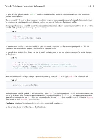 Là, vous avez un pointeur initialisé à NULL. Comme ça, vous saurez dans la suite de votre programme que votre pointeur ne
contient aucune adresse.
Que se passe-t-il ? Ce code va réserver une case en mémoire comme si vous aviez créé une variable normale. Cependant, et c'est
ce qui change, la valeur du pointeur est faite pour contenir une adresse. L'adresse… d'une autre variable.
Pourquoi pas l'adresse de la variable age ? V
ous savez maintenant comment indiquer l'adresse d'une variable au lieu de sa valeur
(en utilisant le symbole &), alors allons-y ! Ça nous donne :
Code : C
int age = 10;
int *pointeurSurAge = &age;
La première ligne signifie : « Créer une variable de type int dont la valeur vaut 10 ». La seconde ligne signifie : « Créer une
variable de type pointeur dont la valeur vaut l'adresse de la variable age ».
La seconde ligne fait donc deuxchoses à la fois. Si vous le souhaitez, pour ne pas tout mélanger, sachez qu'on peut la découper
en deuxtemps :
Code : C
int age = 10;
int *pointeurSurAge; // 1) signifie "Je crée un pointeur"
pointeurSurAge = &age; // 2) signifie "pointeurSurAge contient
l'adresse de la variable age"
V
ous avez remarqué qu'il n'y a pas de type « pointeur » comme il y a un type int et un type double. On n'écrit donc pas :
Code : C
pointeur pointeurSurAge;
Au lieu de ça, on utilise le symbole *, mais on continue à écrire int. Qu'est-ce que ça signifie ? En fait, on doit indiquer quel est
le type de la variable dont le pointeur va contenir l'adresse. Comme notre pointeur pointeurSurAge va contenir l'adresse de
la variable age (qui est de type int), alors mon pointeur doit être de type int* ! Si ma variable age avait été de type double,
alors j'aurais dû écrire double *monPointeur.
Vocabulaire : on dit que le pointeur pointeurSurAge pointe sur la variable age.
La fig. suivante résume ce qu'il s'est passé dans la mémoire.
Partie 2 : Techniques « avancées » du langage C 116/410
www.openclassrooms.com
 