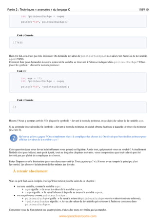 int *pointeurSurAge = &age;
printf("%d", pointeurSurAge);
Code : Console
177450
Hum. En fait, cela n'est pas très étonnant. On demande la valeur de pointeurSurAge, et sa valeur c'est l'adresse de la variable
age (177450).
Comment faire pour demander à avoir la valeur de la variable se trouvant à l'adresse indiquée dans pointeurSurAge ? Il faut
placer le symbole * devant le nom du pointeur :
Code : C
int age = 10;
int *pointeurSurAge = &age;
printf("%d", *pointeurSurAge);
Code : Console
10
Hourra ! Nous y sommes arrivés ! En plaçant le symbole * devant le nom du pointeur, on accède à la valeur de la variable age.
Si au contraire on avait utilisé le symbole & devant le nom du pointeur, on aurait obtenu l'adresse à laquelle se trouve le pointeur
(ici, c'est 3).
Qu'est-ce qu'on y gagne ? On a simplement réussi à compliquer les choses ici. On n'avait pas besoin d'un pointeur pour
afficher la valeur de la variable age !
Cette question (que vous devez inévitablement vous poser) est légitime.Après tout, qui pourrait vous en vouloir ? Actuellement
l'intérêt n'est pas évident, mais petit à petit, tout au long des chapitres suivants, vous comprendrez que tout cela n'a pas été
inventé par pur plaisir de compliquer les choses.
Faites l'impasse sur la frustration que vous devez ressentir (« Tout ça pour ça ? »). Si vous avez compris le principe, c'est
l'essentiel. Les choses s'éclairciront d'elles-mêmes par la suite.
À retenir absolument
V
oici ce qu'il faut avoir compris et ce qu'il faut retenir pour la suite de ce chapitre :
sur une variable, comme la variable age :
age signifie : « Je veuxla valeur de la variable age »,
&age signifie : « Je veuxl'adresse à laquelle se trouve la variable age » ;
sur un pointeur, comme pointeurSurAge :
pointeurSurAge signifie : « Je veuxla valeur de pointeurSurAge » (cette valeur étant une adresse),
*pointeurSurAge signifie : « Je veuxla valeur de la variable qui se trouve à l'adresse contenue dans
pointeurSurAge ».
Contentez-vous de bien retenir ces quatre points. Faites des tests et vérifiez que ça marche.
Partie 2 : Techniques « avancées » du langage C 118/410
www.openclassrooms.com
 