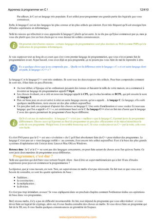 Par ailleurs, le C est un langage très populaire. Il est utilisé pour programmer une grande partie des logiciels que vous
connaissez.
Enfin, le langage C est un des langages les plus connus et les plus utilisés qui existent. Il est très fréquent qu'il soit enseigné lors
d'études supérieures en informatique.
V
oilà les raisons qui m'incitent à vous apprendre le langage C plutôt qu'un autre. Je ne dis pas qu'il faut commencer par ça, mais je
vous dis plutôt que c'est un bon choixqui va vous donner de solides connaissances.
On pourrait citer d'autres raisons : certains langages de programmation sont plus destinés au Web (comme PHP) qu'à la
réalisation de programmes informatiques.
Je vais supposer tout au long de ce cours que c'est votre premier langage de programmation, que vous n'avez jamais fait de
programmation avant. Si par hasard, vous avez déjà un peu programmé, ça ne pourra pas vous faire de mal de reprendre à zéro.
Il y a quelque chose que je ne comprends pas… Quelle est la différence entre le langage « C » et cet autre langage dont
on parle, le langage « C++ » ?
Le langage C et le langage C++ sont très similaires. Ils sont tous les deuxtoujours très utilisés. Pour bien comprendre comment
ils sont nés, il faut faire un peu d'histoire.
Au tout début, à l'époque où les ordinateurs pesaient des tonnes et faisaient la taille de votre maison, on a commencé à
inventer un langage de programmation appelé l'Algol.
Les choses évoluant, on a créé un nouveau langage appelé le CPL, qui évolua lui-même en BCPL, qui prit ensuite le nom
de langage B.
Puis un beau jour, on en est arrivé à créer un autre langage encore, qu'on a appelé… le langage C. Ce langage, s'il a subi
quelques modifications, reste encore un des plus utilisés aujourd'hui.
Un peu plus tard, on a proposé d'ajouter des choses au langage C. Une sorte d'amélioration si vous voulez. Ce nouveau
langage, que l'on a appelé « C++ », est entièrement basé sur le C. Le langage C++ n'est en fait rien d'autre que le langage
C avec des ajouts permettant de programmer d'une façon différente.
Qu'il n'y ait pas de malentendus : le langage C++ n'est pas « meilleur » que le langage C, il permet juste de programmer
différemment. Disons aussi qu'il permet au final de programmer un peu plus efficacement et de mieuxhiérarchiser le
code de son programme. Malgré tout, il ressemble beaucoup au C. Si vous voulez passer au C++ par la suite, cela vous
sera facile.
Ce n'est PAS parce que le C++ est une « évolution » du C qu'il faut absolument faire du C++ pour réaliser des programmes. Le
langage C n'est pas un « vieuxlangage oublié » : au contraire, il est encore très utilisé aujourd'hui. Il est à la base des plus grands
systèmes d'exploitation tels Unix(et donc Linuxet Mac OS) ou Windows.
Retenez donc : le C et le C++ ne sont pas des langages concurrents, on peut faire autant de choses avec l'un qu'avec l'autre. Ce
sont juste deuxmanières de programmer assez différentes.
Programmer, c'est dur ?
V
oilà une question qui doit bien vous torturer l'esprit.Alors : faut-il être un super-mathématicien qui a fait 10 ans d'études
supérieures pour pouvoir commencer la programmation ?
La réponse, que je vous rassure, est non. Non, un super-niveau en maths n'est pas nécessaire. En fait tout ce que vous avez
besoin de connaître, ce sont les quatre opérations de base :
l'addition ;
la soustraction ;
la multiplication ;
la division.
Ce n'est pas trop intimidant, avouez ! Je vous expliquerai dans un prochain chapitre comment l'ordinateur réalise ces opérations
de base dans vos programmes.
Bref, niveau maths, il n'y a pas de difficulté insurmontable. En fait, tout dépend du programme que vous allez réaliser : si vous
devez faire un logiciel de cryptage, alors oui, il vous faudra connaître des choses en maths. Si vous devez faire un programme qui
fait de la 3D, oui, il vous faudra quelques connaissances en géométrie de l'espace.
Apprenez à programmer en C ! 12/410
www.openclassrooms.com
 