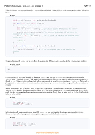 Il faut absolument que vous sachiez qu'il y a une autre façon d'écrire le code précédent, en ajoutant un pointeur dans la fonction
main :
Code : C
void triplePointeur(int *pointeurSurNombre);
int main(int argc, char *argv[])
{
int nombre = 5;
int *pointeur = &nombre; // pointeur prend l'adresse de nombre
triplePointeur(pointeur); // On envoie pointeur (l'adresse de
nombre) à la fonction
printf("%d", *pointeur); // On affiche la valeur de nombre avec
*pointeur
return 0;
}
void triplePointeur(int *pointeurSurNombre)
{
*pointeurSurNombre *= 3; // On multiplie par 3 la valeur de
nombre
}
Comparez bien ce code source avec le précédent. Il y a de subtiles différences et pourtant le résultat est strictement le même :
Code : Console
15
Ce qui compte, c'est d'envoyer l'adresse de la variable nombre à la fonction. Or, pointeur vaut l'adresse de la variable
nombre, donc c'est bon de ce côté ! On le fait seulement d'une manière différente en créant un pointeur dans la fonction main.
Dans le printf (et c'est juste pour l'exercice), j'affiche le contenu de la variable nombre en tapant *pointeur. Notez qu'à la
place, j'aurais pu écrire nombre : le résultat aurait été identique car *pointeur et nombre désignent la même chose dans la
mémoire.
Dans le programme « Plus ou Moins », nous avons utilisé des pointeurs sans vraiment le savoir. C'était en fait en appelant la
fonction scanf. En effet, cette fonction a pour rôle de lire ce que l'utilisateur a entré au clavier et de renvoyer le résultat. Pour
que la fonction puisse modifier directement le contenu de votre variable afin d'y placer la valeur tapée au clavier, elle a besoin de
l'adresse de la variable :
Code : C
int nombre = 0;
scanf("%d", &nombre);
La fonction travaille avec un pointeur sur la variable nombre et peut ainsi modifier directement le contenu de nombre.
Comme on vient de le voir, on pourrait créer un pointeur qu'on enverrait à la fonction scanf :
Code : C
int nombre = 0;
int *pointeur = &nombre;
scanf("%d", pointeur);
Partie 2 : Techniques « avancées » du langage C 121/410
www.openclassrooms.com
 