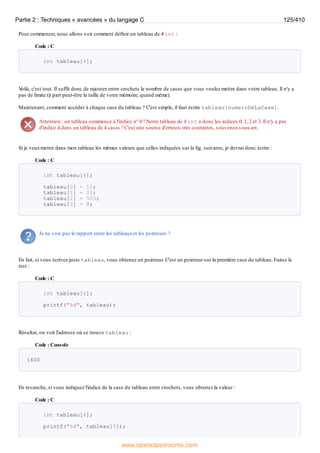 Pour commencer, nous allons voir comment définir un tableau de 4 int :
Code : C
int tableau[4];
V
oilà, c'est tout. Il suffit donc de rajouter entre crochets le nombre de cases que vous voulez mettre dans votre tableau. Il n'y a
pas de limite (à part peut-être la taille de votre mémoire, quand même).
Maintenant, comment accéder à chaque case du tableau ? C'est simple, il faut écrire tableau[numeroDeLaCase].
Attention : un tableau commence à l'indice n° 0 ! Notre tableau de 4 int a donc les indices 0, 1, 2 et 3. Il n'y a pas
d'indice 4 dans un tableau de 4 cases ! C'est une source d'erreurs très courantes, souvenez-vous-en.
Si je veuxmettre dans mon tableau les mêmes valeurs que celles indiquées sur la fig. suivante, je devrai donc écrire :
Code : C
int tableau[4];
tableau[0] = 10;
tableau[1] = 23;
tableau[2] = 505;
tableau[3] = 8;
Je ne vois pas le rapport entre les tableauxet les pointeurs ?
En fait, si vous écrivez juste tableau, vous obtenez un pointeur. C'est un pointeur sur la première case du tableau. Faites le
test :
Code : C
int tableau[4];
printf("%d", tableau);
Résultat, on voit l'adresse où se trouve tableau :
Code : Console
1600
En revanche, si vous indiquez l'indice de la case du tableau entre crochets, vous obtenez la valeur :
Code : C
int tableau[4];
printf("%d", tableau[0]);
Partie 2 : Techniques « avancées » du langage C 125/410
www.openclassrooms.com
 
