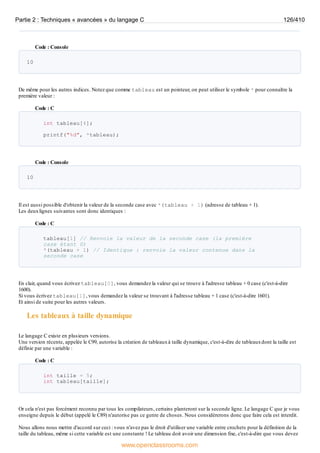 Code : Console
10
De même pour les autres indices. Notez que comme tableau est un pointeur, on peut utiliser le symbole * pour connaître la
première valeur :
Code : C
int tableau[4];
printf("%d", *tableau);
Code : Console
10
Il est aussi possible d'obtenir la valeur de la seconde case avec *(tableau + 1) (adresse de tableau + 1).
Les deuxlignes suivantes sont donc identiques :
Code : C
tableau[1] // Renvoie la valeur de la seconde case (la première
case étant 0)
*(tableau + 1) // Identique : renvoie la valeur contenue dans la
seconde case
En clair, quand vous écrivez tableau[0], vous demandez la valeur qui se trouve à l'adresse tableau + 0 case (c'est-à-dire
1600).
Si vous écrivez tableau[1], vous demandez la valeur se trouvant à l'adresse tableau + 1 case (c'est-à-dire 1601).
Et ainsi de suite pour les autres valeurs.
Les tableaux à taille dynamique
Le langage C existe en plusieurs versions.
Une version récente, appelée le C99, autorise la création de tableauxà taille dynamique, c'est-à-dire de tableauxdont la taille est
définie par une variable :
Code : C
int taille = 5;
int tableau[taille];
Or cela n'est pas forcément reconnu par tous les compilateurs, certains planteront sur la seconde ligne. Le langage C que je vous
enseigne depuis le début (appelé le C89) n'autorise pas ce genre de choses. Nous considèrerons donc que faire cela est interdit.
Nous allons nous mettre d'accord sur ceci : vous n'avez pas le droit d'utiliser une variable entre crochets pour la définition de la
taille du tableau, même si cette variable est une constante ! Le tableau doit avoir une dimension fixe, c'est-à-dire que vous devez
Partie 2 : Techniques « avancées » du langage C 126/410
www.openclassrooms.com
 
