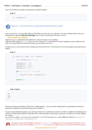 écrire noir sur blanc le nombre correspondant à la taille du tableau :
Code : C
int tableau[5];
Mais alors… il est interdit de créer un tableau dont la taille dépend d'une variable ?
Non, rassurez-vous : c'est possible, même en C89. Mais pour faire cela, nous utiliserons une autre technique (plus sûre et qui
marche partout) appelée l'allocation dynamique. Nous verrons cela bien plus loin dans ce cours.
Parcourir un tableau
Supposons que je veuille maintenant afficher les valeurs de chaque case du tableau.
Je pourrais faire autant de printf qu'il y a de cases. Mais bon, ce serait répétitif et lourd, et imaginez un peu la taille de notre
code si on devait afficher le contenu de chaque case du tableau une à une !
Le mieuxest de se servir d'une boucle. Pourquoi pas d'une boucle for ? Les boucles for sont très pratiques pour parcourir un
tableau :
Code : C
int main(int argc, char *argv[])
{
int tableau[4], i = 0;
tableau[0] = 10;
tableau[1] = 23;
tableau[2] = 505;
tableau[3] = 8;
for (i = 0 ; i < 4 ; i++)
{
printf("%dn", tableau[i]);
}
return 0;
}
Code : Console
10
23
505
8
Notre boucle parcourt le tableau à l'aide d'une variable appelée i (c'est le nom très original que les programmeurs donnent en
général à la variable qui leur permet de parcourir un tableau !).
Ce qui est particulièrement pratique, c'est qu'on peut mettre une variable entre crochets. En effet, la variable était interdite pour la
création du tableau (pour définir sa taille), mais elle est heureusement autorisée pour « parcourir » le tableau, c'est-à-dire afficher
ses valeurs !
Ici, on a mis la variable i, qui vaut successivement 0, 1, 2, et 3. De cette façon, on va donc afficher la valeur de tableau[0],
tableau[1], tableau[2] et tableau[3] !
Attention à ne pas tenter d'afficher la valeur de tableau[4] ! Un tableau de 4 cases possède les indices 0, 1, 2 et 3,
point barre. Si vous tentez d'afficher tableau[4], vous aurez soit n'importe quoi, soit une belle erreur, l'OS coupant
Partie 2 : Techniques « avancées » du langage C 127/410
www.openclassrooms.com
 