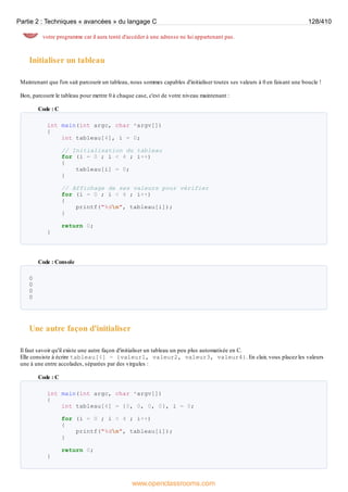 votre programme car il aura tenté d'accéder à une adresse ne lui appartenant pas.
Initialiser un tableau
Maintenant que l'on sait parcourir un tableau, nous sommes capables d'initialiser toutes ses valeurs à 0 en faisant une boucle !
Bon, parcourir le tableau pour mettre 0 à chaque case, c'est de votre niveau maintenant :
Code : C
int main(int argc, char *argv[])
{
int tableau[4], i = 0;
// Initialisation du tableau
for (i = 0 ; i < 4 ; i++)
{
tableau[i] = 0;
}
// Affichage de ses valeurs pour vérifier
for (i = 0 ; i < 4 ; i++)
{
printf("%dn", tableau[i]);
}
return 0;
}
Code : Console
0
0
0
0
Une autre façon d'initialiser
Il faut savoir qu'il existe une autre façon d'initialiser un tableau un peu plus automatisée en C.
Elle consiste à écrire tableau[4] = {valeur1, valeur2, valeur3, valeur4}. En clair, vous placez les valeurs
une à une entre accolades, séparées par des virgules :
Code : C
int main(int argc, char *argv[])
{
int tableau[4] = {0, 0, 0, 0}, i = 0;
for (i = 0 ; i < 4 ; i++)
{
printf("%dn", tableau[i]);
}
return 0;
}
Partie 2 : Techniques « avancées » du langage C 128/410
www.openclassrooms.com
 