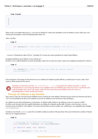 Code : Console
0
0
0
0
Mais en fait, c'est même mieuxque ça : vous pouvez définir les valeurs des premières cases du tableau, toutes celles que vous
n'aurez pas renseignées seront automatiquement mises à 0.
Ainsi, si je fais :
Code : C
int tableau[4] = {10, 23}; // Valeurs insérées : 10, 23, 0, 0
… la case n° 0 prendra la valeur 10, la n° 1 prendra 23, et toutes les autres prendront la valeur 0 (par défaut).
Comment initialiser tout le tableau à 0 en sachant ça ?
Eh bien il vous suffit d'initialiser au moins la première valeur à 0, et toutes les autres valeurs non indiquées prendront la valeur 0.
Code : C
int tableau[4] = {0}; // Toutes les cases du tableau seront
initialisées à 0
Cette technique a l'avantage de fonctionner avec un tableau de n'importe quelle taille (là, ça marche pour 4 cases, mais s'il en
avait eu 100 ça aurait été bon aussi).
Attention, on rencontre souvent int tableau[4] = {1};, ce qui insère les valeurs suivantes : 1, 0, 0, 0.
Contrairement à ce que beaucoup d'entre vous semblent croire, on n'initialise pas toutes les cases à 1 en faisant cela :
seule la première case sera à 1, les autres seront à 0. On ne peut donc pas initialiser toutes les cases à 1
automatiquement, à moins de faire une boucle.
Passage de tableaux à une fonction
V
ous aurez à coup sûr souvent besoin d'afficher tout le contenu de votre tableau. Pourquoi ne pas écrire une fonction qui fait ça
? Ça va nous permettre de découvrir comment on envoie un tableau à une fonction (ce qui m'arrange).
Il va falloir envoyer deuxinformations à la fonction : le tableau (enfin, l'adresse du tableau) et aussi et surtout sa taille !
En effet, notre fonction doit être capable d'initialiser un tableau de n'importe quelle taille. Or, dans votre fonction, vous ne
connaissez pas la taille de votre tableau. C'est pour cela qu'il faut envoyer en plus une variable que vous appellerez par exemple
tailleTableau.
Comme je vous l'ai dit, tableau peut être considéré comme un pointeur. On peut donc l'envoyer à la fonction comme on l'aurait
fait avec un vulgaire pointeur :
Code : C
// Prototype de la fonction d'affichage
void affiche(int *tableau, int tailleTableau);
int main(int argc, char *argv[])
{
int tableau[4] = {10, 15, 3};
Partie 2 : Techniques « avancées » du langage C 129/410
www.openclassrooms.com
 
