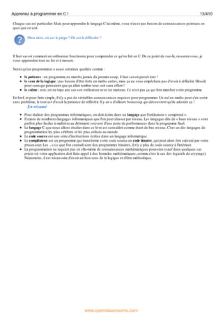 Chaque cas est particulier. Mais pour apprendre le langage C lui-même, vous n'avez pas besoin de connaissances pointues en
quoi que ce soit.
Mais alors, où est le piège ? Où est la difficulté ?
Il faut savoir comment un ordinateur fonctionne pour comprendre ce qu'on fait en C. De ce point de vue-là, rassurez-vous, je
vous apprendrai tout au fur et à mesure.
Notez qu'un programmeur a aussi certaines qualités comme :
la patience : un programme ne marche jamais du premier coup, il faut savoir persévérer !
le sens de la logique : pas besoin d'être forts en maths certes, mais ça ne vous empêchera pas d'avoir à réfléchir. Désolé
pour ceuxqui pensaient que ça allait tomber tout cuit sans effort !
le calme : non, on ne tape pas sur son ordinateur avec un marteau. Ce n'est pas ça qui fera marcher votre programme.
En bref, et pour faire simple, il n'y a pas de véritables connaissances requises pour programmer. Un nul en maths peut s'en sortir
sans problème, le tout est d'avoir la patience de réfléchir. Il y en a d'ailleurs beaucoup qui découvrent qu'ils adorent ça !
En résumé
Pour réaliser des programmes informatiques, on doit écrire dans un langage que l'ordinateur « comprend ».
Il existe de nombreuxlangages informatiques que l'on peut classer par niveau. Les langages dits de « haut niveau » sont
parfois plus faciles à maîtriser au détriment souvent d'une perte de performances dans le programme final.
Le langage C que nous allons étudier dans ce livre est considéré comme étant de bas niveau. C'est un des langages de
programmation les plus célèbres et les plus utilisés au monde.
Le code source est une série d'instructions écrites dans un langage informatique.
Le compilateur est un programme qui transforme votre code source en code binaire, qui peut alors être exécuté par votre
processeur. Les .exe que l'on connaît sont des programmes binaires, il n'y a plus de code source à l'intérieur.
La programmation ne requiert pas en elle-même de connaissances mathématiques poussées (sauf dans quelques cas
précis où votre application doit faire appel à des formules mathématiques, comme c'est le cas des logiciels de cryptage).
Néanmoins, il est nécessaire d'avoir un bon sens de la logique et d'être méthodique.
Apprenez à programmer en C ! 13/410
www.openclassrooms.com
 
