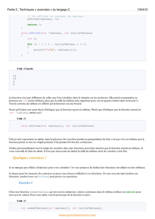 // On affiche le contenu du tableau
affiche(tableau, 4);
return 0;
}
void affiche(int *tableau, int tailleTableau)
{
int i;
for (i = 0 ; i < tailleTableau ; i++)
{
printf("%dn", tableau[i]);
}
}
Code : Console
10
15
3
0
La fonction n'est pas différente de celles que l'on a étudiées dans le chapitre sur les pointeurs. Elle prend en paramètre un
pointeur sur int (notre tableau), ainsi que la taille du tableau (très important pour savoir quand s'arrêter dans la boucle !).
Tout le contenu du tableau est affiché par la fonction via une boucle.
Notez qu'il existe une autre façon d'indiquer que la fonction reçoit un tableau. Plutôt que d'indiquer que la fonction attend un
int *tableau, mettez ceci :
Code : C
void affiche(int tableau[], int tailleTableau)
Cela revient exactement au même, mais la présence des crochets permet au programmeur de bien voir que c'est un tableau que la
fonction prend, et non un simple pointeur. Cela permet d'éviter des confusions.
J'utilise personnellement tout le temps les crochets dans mes fonctions pour bien montrer que la fonction attend un tableau. Je
vous conseille de faire de même. Il n'est pas nécessaire de mettre la taille du tableau entre les crochets cette fois.
Quelques exercices !
Je ne manque pas d'idées d'exercices pour vous entraîner ! Je vous propose de réaliser des fonctions travaillant sur des tableaux.
Je donne juste les énoncés des exercices ici pour vous forcer à réfléchir à vos fonctions. Si vous avez du mal à réaliser ces
fonctions, rendez-vous sur les forums pour poser vos questions.
Exercice 1
Créez une fonction sommeTableau qui renvoie la somme des valeurs contenues dans le tableau (utilisez un return pour
renvoyer la valeur). Pour vous aider, voici le prototype de la fonction à créer :
Code : C
int sommeTableau(int tableau[], int tailleTableau);
Partie 2 : Techniques « avancées » du langage C 130/410
www.openclassrooms.com
 
