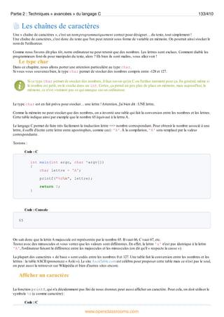 Les chaînes de caractères
Une « chaîne de caractères », c'est un nom programmatiquement correct pour désigner… du texte, tout simplement !
Une chaîne de caractères, c'est donc du texte que l'on peut retenir sous forme de variable en mémoire. On pourrait ainsi stocker le
nom de l'utilisateur.
Comme nous l'avons dit plus tôt, notre ordinateur ne peut retenir que des nombres. Les lettres sont exclues. Comment diable les
programmeurs font-ils pour manipuler du texte, alors ? Eh bien ils sont malins, vous allez voir !
Le type char
Dans ce chapitre, nous allons porter une attention particulière au type char.
Si vous vous souvenez bien, le type char permet de stocker des nombres compris entre -128 et 127.
Si ce type char permet de stocker des nombres, il faut savoir qu'en C on l'utilise rarement pour ça. En général, même si
le nombre est petit, on le stocke dans un int. Certes, ça prend un peu plus de place en mémoire, mais aujourd'hui, la
mémoire, ce n'est vraiment pas ce qui manque sur un ordinateur.
Le type char est en fait prévu pour stocker… une lettre !Attention, j'ai bien dit : UNE lettre.
Comme la mémoire ne peut stocker que des nombres, on a inventé une table qui fait la conversion entre les nombres et les lettres.
Cette table indique ainsi par exemple que le nombre 65 équivaut à la lettre A.
Le langage C permet de faire très facilement la traduction lettre <=> nombre correspondant. Pour obtenir le nombre associé à une
lettre, il suffit d'écrire cette lettre entre apostrophes, comme ceci : 'A'. À la compilation, 'A' sera remplacé par la valeur
correspondante.
Testons :
Code : C
int main(int argc, char *argv[])
{
char lettre = 'A';
printf("%dn", lettre);
return 0;
}
Code : Console
65
On sait donc que la lettre A majuscule est représentée par le nombre 65. B vaut 66, C vaut 67, etc.
Testez avec des minuscules et vous verrez que les valeurs sont différentes. En effet, la lettre 'a' n'est pas identique à la lettre
'A', l'ordinateur faisant la différence entre les majuscules et les minuscules (on dit qu'il « respecte la casse »).
La plupart des caractères « de base » sont codés entre les nombres 0 et 127. Une table fait la conversion entre les nombres et les
lettres : la table ASCII (prononcez « Aski »). Le site AsciiTable.com est célèbre pour proposer cette table mais ce n'est pas le seul,
on peut aussi la retrouver sur Wikipédia et bien d'autres sites encore.
Afficher un caractère
La fonction printf, qui n'a décidemment pas fini de nous étonner, peut aussi afficher un caractère. Pour cela, on doit utiliser le
symbole %c (c comme caractère) :
Code : C
Partie 2 : Techniques « avancées » du langage C 133/410
www.openclassrooms.com
 