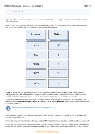 char chaine[5];
et qu'on met dans chaine[0] la lettre 'S', dans chaine[1] la lettre 'a'… on peut ainsi former une chaîne de caractères,
c'est-à-dire du texte.
La fig. suivante vous donne une idée de la façon dont la chaîne est stockée en mémoire (attention : je vous préviens de suite,
c'est un peu plus compliqué que ça en réalité, je vous explique après pourquoi).
Comme on peut le voir, c'est un tableau qui prend 5 cases en mémoire pour représenter le mot « Salut ». Pour la valeur, j'ai
volontairement écrit sur le schéma les lettres entre apostrophes pour indiquer que c'est un nombre qui est stocké, et non une
lettre. En réalité, dans la mémoire, ce sont bel et bien les nombres correspondant à ces lettres qui sont stockés.
Toutefois, une chaîne de caractères ne contient pas que des lettres ! Le schéma de la fig. suivante est en fait incomplet. Une
chaîne de caractère doit impérativement contenir un caractère spécial à la fin de la chaîne, appelé « caractère de fin de chaîne ».
Ce caractère s'écrit '0'.
Pourquoi faut-il que la chaîne de caractères se termine par un 0 ?
Tout simplement pour que votre ordinateur sache quand s'arrête la chaîne ! Le caractère 0 permet de dire : « Stop, c'est fini, y'a
plus rien à lire après, circulez ! »
Par conséquent, pour stocker le mot « Salut » (qui comprend 5 lettres) en mémoire, il ne faut pas un tableau de 5 char, mais de 6
!
Chaque fois que vous créez une chaîne de caractères, vous allez donc devoir penser à prévoir de la place pour le caractère de fin
de chaîne. Il faut toujours toujours toujours ajouter un bloc de plus dans le tableau pour stocker ce caractère 0, c'est impératif !
Partie 2 : Techniques « avancées » du langage C 135/410
www.openclassrooms.com
 