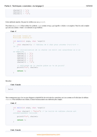 chaine[3] = 'u';
chaine[4] = 't';
chaine[5] = '0';
Cette méthode marche. On peut le vérifier avec un printf.
Pour faire un printf il faut utiliser le symbole %s (s comme string}, qui signifie « chaîne » en anglais). V
oici le code complet
qui crée une chaîne « Salut » en mémoire et qui l'affiche :
Code : C
#include <stdio.h>
#include <stdlib.h>
int main(int argc, char *argv[])
{
char chaine[6]; // Tableau de 6 char pour stocker S-a-l-u-t +
le 0
// Initialisation de la chaîne (on écrit les caractères un à un
en mémoire)
chaine[0] = 'S';
chaine[1] = 'a';
chaine[2] = 'l';
chaine[3] = 'u';
chaine[4] = 't';
chaine[5] = '0';
// Affichage de la chaîne grâce au %s du printf
printf("%s", chaine);
return 0;
}
Résultat :
Code : Console
Salut
V
ous remarquerez que c'est un peu fatigant et répétitif de devoir écrire les caractères un à un comme on l'a fait dans le tableau
chaine. Pour initialiser une chaîne, il existe heureusement une méthode plus simple :
Code : C
int main(int argc, char *argv[])
{
char chaine[] = "Salut"; // La taille du tableau chaine est
automatiquement calculée
printf("%s", chaine);
return 0;
}
Code : Console
Partie 2 : Techniques « avancées » du langage C 137/410
www.openclassrooms.com
 