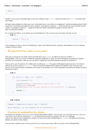 Salut
Comme vous le voyez à la première ligne, je crée une variable de type char[]. J'aurais pu écrire aussi char*, le résultat aurait
été le même.
En tapant entre guillemets la chaîne que vous voulez mettre dans votre tableau, le compilateur C calcule automatiquement la taille
nécessaire. C'est-à-dire qu'il compte les lettres et ajoute 1 pour placer le caractère 0. Il écrit ensuite une à une les lettres du mot
« Salut » en mémoire et ajoute le 0 comme on l'a fait nous-mêmes manuellement quelques instants plus tôt.
Bref, c'est bien plus pratique.
Il y a toutefois un défaut : ça ne marche que pour l'initialisation ! V
ous ne pouvez pas écrire plus loin dans le code :
Code : C
chaine = "Salut";
Cette technique est donc à réserver à l'initialisation.Après cela, il faudra écrire les caractères manuellement un à un en mémoire
comme on l'a fait au début.
Récupération d'une chaîne via un scanf
V
ous pouvez enregistrer une chaîne entrée par l'utilisateur via un scanf, en utilisant là encore le symbole %s.
Seul problème : vous ne savez pas combien de caractères l'utilisateur va entrer. Si vous lui demandez son prénom, il s'appelle
peut-être Luc (3 caractères), mais qui vous dit qu'il ne s'appelle pas Jean-Edouard (beaucoup plus de caractères) ?
Pour ça, il n'y a pas 36 solutions. Il va falloir créer un tableau de char très grand, suffisamment grand pour pouvoir stocker le
prénom. On va donc créer un char[100]. V
ous avez peut-être l'impression de gâcher de la mémoire, mais souvenez-vous
encore une fois que de la place en mémoire, ce n'est pas ce qui manque (et il y a des programmes qui gâchent la mémoire de façon
bien pire que cela !).
Code : C
int main(int argc, char *argv[])
{
char prenom[100];
printf("Comment t'appelles-tu petit Zero ? ");
scanf("%s", prenom);
printf("Salut %s, je suis heureux de te rencontrer !", prenom);
return 0;
}
Code : Console
Comment t'appelles-tu petit Zero ? Mateo21
Salut Mateo21, je suis heureux de te rencontrer !
Fonctions de manipulation des chaînes
Les chaînes de caractères sont, vous vous en doutez, fréquemment utilisées. Tous les mots, tous les textes que vous voyez sur
votre écran sont en fait des tableauxde char en mémoire qui fonctionnent comme je viens de vous l'expliquer.
Afin de nous aider un peu à manipuler les chaînes, on nous fournit dans la bibliothèque string.h une pléthore de fonctions
dédiées auxcalculs sur des chaînes.
Je ne peuxpas vraiment toutes vous les présenter ici, ce serait un peu long et elles ne sont pas toutes indispensables.
Partie 2 : Techniques « avancées » du langage C 138/410
www.openclassrooms.com
 