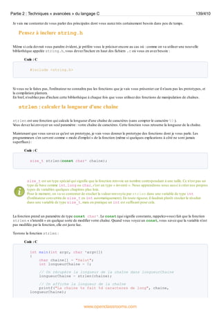 Je vais me contenter de vous parler des principales dont vous aurez très certainement besoin dans peu de temps.
Pensez à inclure string.h
Même si cela devrait vous paraître évident, je préfère vous le préciser encore au cas où : comme on va utiliser une nouvelle
bibliothèque appelée string.h, vous devez l'inclure en haut des fichiers .c où vous en avez besoin :
Code : C
#include <string.h>
Si vous ne le faites pas, l'ordinateur ne connaîtra pas les fonctions que je vais vous présenter car il n'aura pas les prototypes, et
la compilation plantera.
En bref, n'oubliez pas d'inclure cette bibliothèque à chaque fois que vous utilisez des fonctions de manipulation de chaînes.
strlen : calculer la longueur d'une chaîne
strlen est une fonction qui calcule la longueur d'une chaîne de caractères (sans compter le caractère 0 ).
V
ous devez lui envoyer un seul paramètre : votre chaîne de caractères. Cette fonction vous retourne la longueur de la chaîne.
Maintenant que vous savez ce qu'est un prototype, je vais vous donner le prototype des fonctions dont je vous parle. Les
programmeurs s'en servent comme « mode d'emploi » de la fonction (même si quelques explications à côté ne sont jamais
superflues) :
Code : C
size_t strlen(const char* chaine);
size_t est un type spécial qui signifie que la fonction renvoie un nombre correspondant à une taille. Ce n'est pas un
type de base comme int, long ou char, c'est un type « inventé ». Nous apprendrons nous aussi à créer nos propres
types de variables quelques chapitres plus loin.
Pour le moment, on va se contenter de stocker la valeur renvoyée par strlen dans une variable de type int
(l'ordinateur convertira de size_t en int automatiquement). En toute rigueur, il faudrait plutôt stocker le résultat
dans une variable de type size_t, mais en pratique un int est suffisant pour cela.
La fonction prend un paramètre de type const char*. Le const (qui signifie constante, rappelez-vous) fait que la fonction
strlen « s'interdit » en quelque sorte de modifier votre chaîne. Quand vous voyez un const, vous savez que la variable n'est
pas modifiée par la fonction, elle est juste lue.
Testons la fonction strlen :
Code : C
int main(int argc, char *argv[])
{
char chaine[] = "Salut";
int longueurChaine = 0;
// On récupère la longueur de la chaîne dans longueurChaine
longueurChaine = strlen(chaine);
// On affiche la longueur de la chaîne
printf("La chaine %s fait %d caracteres de long", chaine,
longueurChaine);
Partie 2 : Techniques « avancées » du langage C 139/410
www.openclassrooms.com
 