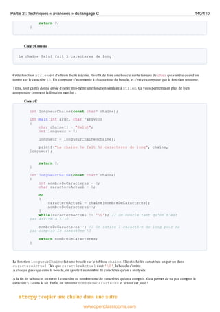 return 0;
}
Code : Console
La chaine Salut fait 5 caracteres de long
Cette fonction strlen est d'ailleurs facile à écrire. Il suffit de faire une boucle sur le tableau de char qui s'arrête quand on
tombe sur le caractère 0. Un compteur s'incrémente à chaque tour de boucle, et c'est ce compteur que la fonction retourne.
Tiens, tout ça m'a donné envie d'écrire moi-même une fonction similaire à strlen. Ça vous permettra en plus de bien
comprendre comment la fonction marche :
Code : C
int longueurChaine(const char* chaine);
int main(int argc, char *argv[])
{
char chaine[] = "Salut";
int longueur = 0;
longueur = longueurChaine(chaine);
printf("La chaine %s fait %d caracteres de long", chaine,
longueur);
return 0;
}
int longueurChaine(const char* chaine)
{
int nombreDeCaracteres = 0;
char caractereActuel = 0;
do
{
caractereActuel = chaine[nombreDeCaracteres];
nombreDeCaracteres++;
}
while(caractereActuel != '0'); // On boucle tant qu'on n'est
pas arrivé à l'0
nombreDeCaracteres--; // On retire 1 caractère de long pour ne
pas compter le caractère 0
return nombreDeCaracteres;
}
La fonction longueurChaine fait une boucle sur le tableau chaine. Elle stocke les caractères un par un dans
caractereActuel. Dès que caractèreActuel vaut '0', la boucle s'arrête.
À chaque passage dans la boucle, on ajoute 1 au nombre de caractères qu'on a analysés.
À la fin de la boucle, on retire 1 caractère au nombre total de caractères qu'on a comptés. Cela permet de ne pas compter le
caractère 0 dans le lot. Enfin, on retourne nombreDeCaracteres et le tour est joué !
strcpy : copier une chaîne dans une autre
Partie 2 : Techniques « avancées » du langage C 140/410
www.openclassrooms.com
 