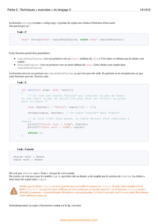 La fonction strcpy (comme « string copy ») permet de copier une chaîne à l'intérieur d'une autre.
Son prototype est :
Code : C
char* strcpy(char* copieDeLaChaine, const char* chaineACopier);
Cette fonction prend deuxparamètres :
copieDeLaChaine : c'est un pointeur vers un char* (tableau de char). C'est dans ce tableau que la chaîne sera
copiée ;
chaineACopier : c'est un pointeur vers un autre tableau de char. Cette chaîne sera copiée dans
copieDeLaChaine.
La fonction renvoie un pointeur sur copieDeLaChaine, ce qui n'est pas très utile. En général, on ne récupère pas ce que
cette fonction renvoie. Testons cela :
Code : C
int main(int argc, char *argv[])
{
/* On crée une chaîne "chaine" qui contient un peu de texte
et une copie (vide) de taille 100 pour être sûr d'avoir la place
pour la copie */
char chaine[] = "Texte", copie[100] = {0};
strcpy(copie, chaine); // On copie "chaine" dans "copie"
// Si tout s'est bien passé, la copie devrait être identique à
chaine
printf("chaine vaut : %sn", chaine);
printf("copie vaut : %sn", copie);
return 0;
}
Code : Console
chaine vaut : Texte
copie vaut : Texte
On voit que chaine vaut « Texte ». Jusque-là, c'est normal.
Par contre, on voit aussi que la variable copie, qui était vide au départ, a été remplie par le contenu de chaine. La chaîne a
donc bien été copiée dans copie.
Vérifiez que la chaîne copie est assez grande pour accueillir le contenu de chaine. Si, dans mon exemple, j'avais
défini copie[5] (ce qui n'est pas suffisant car il n'y aurait pas eu de place pour le 0), la fonction strcpy aurait «
débordé en mémoire » et probablement fait planter votre programme. À éviter à tout prix, sauf si vous aimez faire planter
votre ordinateur, bien sûr.
Schématiquement, la copie a fonctionné comme sur la fig. suivante.
Partie 2 : Techniques « avancées » du langage C 141/410
www.openclassrooms.com
 