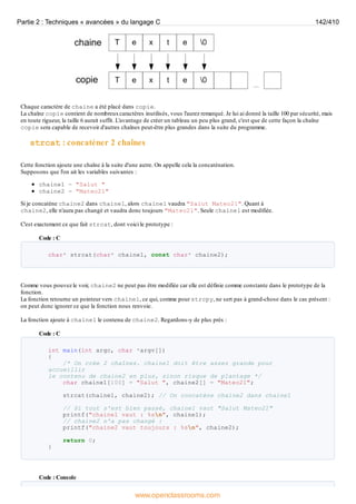 Chaque caractère de chaine a été placé dans copie.
La chaîne copie contient de nombreuxcaractères inutilisés, vous l'aurez remarqué. Je lui ai donné la taille 100 par sécurité, mais
en toute rigueur, la taille 6 aurait suffit. L'avantage de créer un tableau un peu plus grand, c'est que de cette façon la chaîne
copie sera capable de recevoir d'autres chaînes peut-être plus grandes dans la suite du programme.
strcat : concaténer 2 chaînes
Cette fonction ajoute une chaîne à la suite d'une autre. On appelle cela la concaténation.
Supposons que l'on ait les variables suivantes :
chaine1 = "Salut "
chaine2 = "Mateo21"
Si je concatène chaine2 dans chaine1, alors chaine1 vaudra "Salut Mateo21". Quant à
chaine2, elle n'aura pas changé et vaudra donc toujours "Mateo21". Seule chaine1 est modifiée.
C'est exactement ce que fait strcat, dont voici le prototype :
Code : C
char* strcat(char* chaine1, const char* chaine2);
Comme vous pouvez le voir, chaine2 ne peut pas être modifiée car elle est définie comme constante dans le prototype de la
fonction.
La fonction retourne un pointeur vers chaine1, ce qui, comme pour strcpy, ne sert pas à grand-chose dans le cas présent :
on peut donc ignorer ce que la fonction nous renvoie.
La fonction ajoute à chaine1 le contenu de chaine2. Regardons-y de plus près :
Code : C
int main(int argc, char *argv[])
{
/* On crée 2 chaînes. chaine1 doit être assez grande pour
accueillir
le contenu de chaine2 en plus, sinon risque de plantage */
char chaine1[100] = "Salut ", chaine2[] = "Mateo21";
strcat(chaine1, chaine2); // On concatène chaine2 dans chaine1
// Si tout s'est bien passé, chaine1 vaut "Salut Mateo21"
printf("chaine1 vaut : %sn", chaine1);
// chaine2 n'a pas changé :
printf("chaine2 vaut toujours : %sn", chaine2);
return 0;
}
Code : Console
Partie 2 : Techniques « avancées » du langage C 142/410
www.openclassrooms.com
 