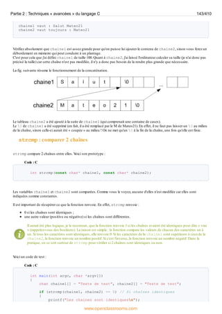 chaine1 vaut : Salut Mateo21
chaine2 vaut toujours : Mateo21
Vérifiez absolument que chaine1 est assez grande pour qu'on puisse lui ajouter le contenu de chaine2, sinon vous ferez un
débordement en mémoire qui peut conduire à un plantage.
C'est pour cela que j'ai défini chaine1 de taille 100. Quant à chaine2, j'ai laissé l'ordinateur calculer sa taille (je n'ai donc pas
précisé la taille) car cette chaîne n'est pas modifiée, il n'y a donc pas besoin de la rendre plus grande que nécessaire.
La fig. suivante résume le fonctionnement de la concaténation.
Le tableau chaine2 a été ajouté à la suite de chaine1 (qui comprenait une centaine de cases).
Le 0 de chaine1 a été supprimé (en fait, il a été remplacé par le M de Mateo21). En effet, il ne faut pas laisser un 0 au milieu
de la chaîne, sinon celle-ci aurait été « coupée » au milieu ! On ne met qu'un 0 à la fin de la chaîne, une fois qu'elle est finie.
strcmp : comparer 2 chaînes
strcmp compare 2 chaînes entre elles. V
oici son prototype :
Code : C
int strcmp(const char* chaine1, const char* chaine2);
Les variables chaine1 et chaine2 sont comparées. Comme vous le voyez, aucune d'elles n'est modifiée car elles sont
indiquées comme constantes.
Il est important de récupérer ce que la fonction renvoie. En effet, strcmp renvoie :
0 si les chaînes sont identiques ;
une autre valeur (positive ou négative) si les chaînes sont différentes.
Il aurait été plus logique, je le reconnais, que la fonction renvoie 1 si les chaînes avaient été identiques pour dire « vrai
» (rappelez-vous des booléens). La raison est simple : la fonction compare les valeurs de chacun des caractères un à
un. Si tous les caractères sont identiques, elle renvoie 0. Si les caractères de la chaine1 sont supérieurs à ceuxde la
chaine2, la fonction renvoie un nombre positif. Si c'est l'inverse, la fonction renvoie un nombre négatif. Dans la
pratique, on se sert surtout de strcmp pour vérifier si 2 chaînes sont identiques ou non.
V
oici un code de test :
Code : C
int main(int argc, char *argv[])
{
char chaine1[] = "Texte de test", chaine2[] = "Texte de test";
if (strcmp(chaine1, chaine2) == 0) // Si chaînes identiques
{
printf("Les chaines sont identiquesn");
Partie 2 : Techniques « avancées » du langage C 143/410
www.openclassrooms.com
 