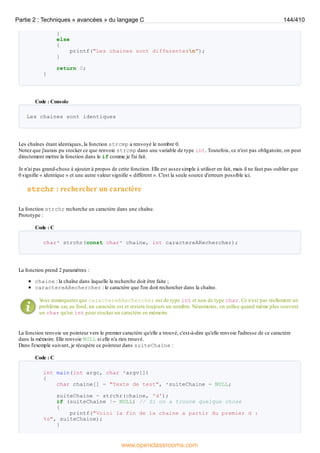 }
else
{
printf("Les chaines sont differentesn");
}
return 0;
}
Code : Console
Les chaines sont identiques
Les chaînes étant identiques, la fonction strcmp a renvoyé le nombre 0.
Notez que j'aurais pu stocker ce que renvoie strcmp dans une variable de type int. Toutefois, ce n'est pas obligatoire, on peut
directement mettre la fonction dans le if comme je l'ai fait.
Je n'ai pas grand-chose à ajouter à propos de cette fonction. Elle est assez simple à utiliser en fait, mais il ne faut pas oublier que
0 signifie « identique » et une autre valeur signifie « différent ». C'est la seule source d'erreurs possible ici.
strchr : rechercher un caractère
La fonction strchr recherche un caractère dans une chaîne.
Prototype :
Code : C
char* strchr(const char* chaine, int caractereARechercher);
La fonction prend 2 paramètres :
chaine : la chaîne dans laquelle la recherche doit être faite ;
caractereARechercher : le caractère que l'on doit rechercher dans la chaîne.
V
ous remarquerez que caractereARechercher est de type int et non de type char. Ce n'est pas réellement un
problème car, au fond, un caractère est et restera toujours un nombre. Néanmoins, on utilise quand même plus souvent
un char qu'un int pour stocker un caractère en mémoire.
La fonction renvoie un pointeur vers le premier caractère qu'elle a trouvé, c'est-à-dire qu'elle renvoie l'adresse de ce caractère
dans la mémoire. Elle renvoie NULL si elle n'a rien trouvé.
Dans l'exemple suivant, je récupère ce pointeur dans suiteChaine :
Code : C
int main(int argc, char *argv[])
{
char chaine[] = "Texte de test", *suiteChaine = NULL;
suiteChaine = strchr(chaine, 'd');
if (suiteChaine != NULL) // Si on a trouvé quelque chose
{
printf("Voici la fin de la chaine a partir du premier d :
%s", suiteChaine);
}
Partie 2 : Techniques « avancées » du langage C 144/410
www.openclassrooms.com
 