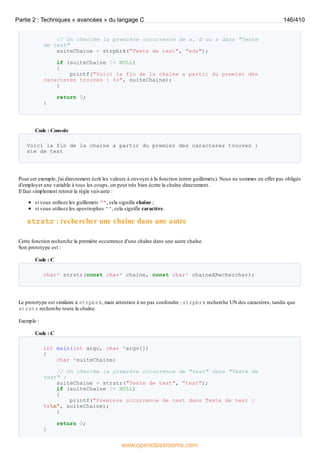 // On cherche la première occurrence de x, d ou s dans "Texte
de test"
suiteChaine = strpbrk("Texte de test", "xds");
if (suiteChaine != NULL)
{
printf("Voici la fin de la chaine a partir du premier des
caracteres trouves : %s", suiteChaine);
}
return 0;
}
Code : Console
Voici la fin de la chaine a partir du premier des caracteres trouves :
xte de test
Pour cet exemple, j'ai directement écrit les valeurs à envoyer à la fonction (entre guillemets). Nous ne sommes en effet pas obligés
d'employer une variable à tous les coups, on peut très bien écrire la chaîne directement.
Il faut simplement retenir la règle suivante :
si vous utilisez les guillemets "", cela signifie chaîne ;
si vous utilisez les apostrophes '', cela signifie caractère.
strstr : rechercher une chaîne dans une autre
Cette fonction recherche la première occurrence d'une chaîne dans une autre chaîne.
Son prototype est :
Code : C
char* strstr(const char* chaine, const char* chaineARechercher);
Le prototype est similaire à strpbrk, mais attention à ne pas confondre : strpbrk recherche UN des caractères, tandis que
strstr recherche toute la chaîne.
Exemple :
Code : C
int main(int argc, char *argv[])
{
char *suiteChaine;
// On cherche la première occurrence de "test" dans "Texte de
test" :
suiteChaine = strstr("Texte de test", "test");
if (suiteChaine != NULL)
{
printf("Premiere occurrence de test dans Texte de test :
%sn", suiteChaine);
}
return 0;
}
Partie 2 : Techniques « avancées » du langage C 146/410
www.openclassrooms.com
 
