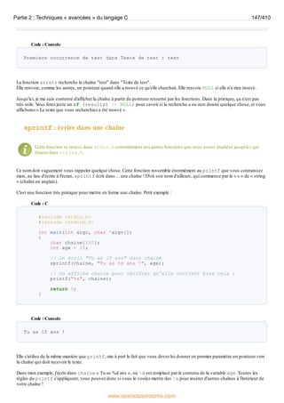 Code : Console
Premiere occurrence de test dans Texte de test : test
La fonction strstr recherche la chaîne "test" dans "Texte de test".
Elle renvoie, comme les autres, un pointeur quand elle a trouvé ce qu'elle cherchait. Elle renvoie NULL si elle n'a rien trouvé.
Jusqu'ici, je me suis contenté d'afficher la chaîne à partir du pointeur retourné par les fonctions. Dans la pratique, ça n'est pas
très utile. V
ous ferez juste un if (resultat != NULL) pour savoir si la recherche a ou non donné quelque chose, et vous
afficherez « Le texte que vous recherchiez a été trouvé ».
sprintf : écrire dans une chaîne
Cette fonction se trouve dans stdio.h contrairement auxautres fonctions que nous avons étudiées jusqu'ici, qui
étaient dans string.h.
Ce nom doit vaguement vous rappeler quelque chose. Cette fonction ressemble énormément au printf que vous connaissez
mais, au lieu d'écrire à l'écran, sprintf écrit dans… une chaîne ! D'où son nom d'ailleurs, qui commence par le « s » de « string
» (chaîne en anglais).
C'est une fonction très pratique pour mettre en forme une chaîne. Petit exemple :
Code : C
#include <stdio.h>
#include <stdlib.h>
int main(int argc, char *argv[])
{
char chaine[100];
int age = 15;
// On écrit "Tu as 15 ans" dans chaine
sprintf(chaine, "Tu as %d ans !", age);
// On affiche chaine pour vérifier qu'elle contient bien cela :
printf("%s", chaine);
return 0;
}
Code : Console
Tu as 15 ans !
Elle s'utilise de la même manière que printf, mis à part le fait que vous devez lui donner en premier paramètre un pointeur vers
la chaîne qui doit recevoir le texte.
Dans mon exemple, j'écris dans chaine « Tu as %d ans », où %d est remplacé par le contenu de la variable age. Toutes les
règles du printf s'appliquent, vous pouvez donc si vous le voulez mettre des %s pour insérer d'autres chaînes à l'intérieur de
votre chaîne !
Partie 2 : Techniques « avancées » du langage C 147/410
www.openclassrooms.com
 