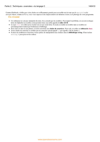 Comme d'habitude, vérifiez que votre chaîne est suffisamment grande pour accueillir tout le texte que le sprintf va lui
envoyer. Sinon, comme on l'a vu, vous vous exposez à des dépassements de mémoire et donc à un plantage de votre programme.
En résumé
Un ordinateur ne sait pas manipuler du texte, il ne connaît que les nombres. Pour régler le problème, on associe à chaque
lettre de l'alphabet un nombre correspondant dans une table appelée la table ASCII.
Le type char est utilisé pour stocker une et une seule lettre. Il stocke en réalité un nombre mais ce nombre est
automatiquement traduit par l'ordinateur à l'affichage.
Pour créer un mot ou une phrase, on doit construire une chaîne de caractères. Pour cela, on utilise un tableau de char.
Toute chaîne de caractère se termine par un caractère spécial appelé 0 qui signifie « fin de chaîne ».
Il existe de nombreuses fonctions toutes prêtes de manipulation des chaînes dans la bibliothèque string. Il faut inclure
string.h pour pouvoir les utiliser.
Partie 2 : Techniques « avancées » du langage C 148/410
www.openclassrooms.com
 