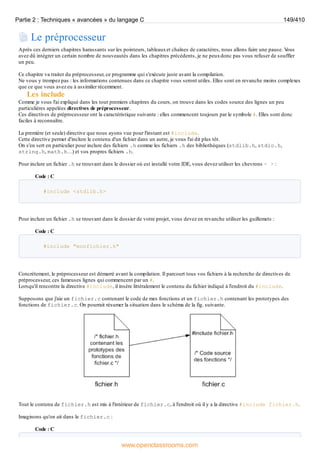 Le préprocesseur
Après ces derniers chapitres harassants sur les pointeurs, tableauxet chaînes de caractères, nous allons faire une pause. V
ous
avez dû intégrer un certain nombre de nouveautés dans les chapitres précédents, je ne peuxdonc pas vous refuser de souffler
un peu.
Ce chapitre va traiter du préprocesseur, ce programme qui s'exécute juste avant la compilation.
Ne vous y trompez pas : les informations contenues dans ce chapitre vous seront utiles. Elles sont en revanche moins complexes
que ce que vous avez eu à assimiler récemment.
Les include
Comme je vous l'ai expliqué dans les tout premiers chapitres du cours, on trouve dans les codes source des lignes un peu
particulières appelées directives de préprocesseur.
Ces directives de préprocesseur ont la caractéristique suivante : elles commencent toujours par le symbole #. Elles sont donc
faciles à reconnaître.
La première (et seule) directive que nous ayons vue pour l'instant est #include.
Cette directive permet d'inclure le contenu d'un fichier dans un autre, je vous l'ai dit plus tôt.
On s'en sert en particulier pour inclure des fichiers .h comme les fichiers .h des bibliothèques (stdlib.h, stdio.h,
string.h, math.h…) et vos propres fichiers .h.
Pour inclure un fichier .h se trouvant dans le dossier où est installé votre IDE, vous devez utiliser les chevrons < > :
Code : C
#include <stdlib.h>
Pour inclure un fichier .h se trouvant dans le dossier de votre projet, vous devez en revanche utiliser les guillemets :
Code : C
#include "monfichier.h"
Concrètement, le préprocesseur est démarré avant la compilation. Il parcourt tous vos fichiers à la recherche de directives de
préprocesseur, ces fameuses lignes qui commencent par un #.
Lorsqu'il rencontre la directive #include, il insère littéralement le contenu du fichier indiqué à l'endroit du #include.
Supposons que j'aie un fichier.c contenant le code de mes fonctions et un fichier.h contenant les prototypes des
fonctions de fichier.c. On pourrait résumer la situation dans le schéma de la fig. suivante.
Tout le contenu de fichier.h est mis à l'intérieur de fichier.c, à l'endroit où il y a la directive #include fichier.h.
Imaginons qu'on ait dans le fichier.c :
Code : C
Partie 2 : Techniques « avancées » du langage C 149/410
www.openclassrooms.com
 