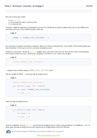V
ous devez écrire dans l'ordre :
le #define ;
le mot auquel la valeur va être associée ;
la valeur du mot.
Attention : malgré les apparences (notamment le nom que l'on a l'habitude de mettre en majuscules), cela est très différent des
constantes que nous avons étudiées jusqu'ici, telles que :
Code : C
const int NOMBRE_VIES_INITIALES = 3;
Les constantes occupaient de la place en mémoire. Même si la valeur ne changeait pas, votre nombre 3 était stocké quelque part
dans la mémoire. Ce n'est pas le cas des constantes de préprocesseur !
Comment ça fonctionne ? En fait, le #define remplace dans votre code source tous les mots par leur valeur correspondante.
C'est un peu comme la fonction « Rechercher / Remplacer » de Word si vous voulez.Ainsi, la ligne :
Code : C
#define NOMBRE_VIES_INITIALES 3
… remplace dans le fichier chaque NOMBRE_VIES_INITIALES par 3.
V
oici un exemple de fichier .c avant passage du préprocesseur :
Code : C
#define NOMBRE_VIES_INITIALES 3
int main(int argc, char *argv[])
{
int vies = NOMBRE_VIES_INITIALES;
/* Code ...*/
Après passage du préprocesseur :
Code : C
int main(int argc, char *argv[])
{
int vies = 3;
/* Code ...*/
Avant la compilation, tous les #define auront donc été remplacés par les valeurs correspondantes. Le compilateur « voit » le
fichier après passage du préprocesseur, dans lequel tous les remplacements auront été effectués.
Quel intérêt par rapport à l'utilisation de constantes comme on l'a vu jusqu'ici ?
Partie 2 : Techniques « avancées » du langage C 151/410
www.openclassrooms.com
 
