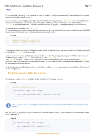 Eh bien, comme je vous l'ai dit, ça ne prend pas de place en mémoire. C'est logique, vu que lors de la compilation il ne reste plus
que des nombres dans le code source.
Un autre intérêt est que le remplacement se fait dans tout le fichier dans lequel se trouve le #define. Si vous aviez défini une
constante en mémoire dans une fonction, celle-ci n'aurait été valable que dans la fonction puis aurait été supprimée. Le
#define en revanche s'appliquera à toutes les fonctions du fichier, ce qui peut s'avérer parfois pratique selon les besoins.
Un exemple concret d'utilisation des #define ?
En voici un que vous ne tarderez pas à utiliser. Lorsque vous ouvrirez une fenêtre en C, vous aurez probablement envie de définir
des constantes de préprocesseur pour indiquer les dimensions de la fenêtre :
Code : C
#define LARGEUR_FENETRE 800
#define HAUTEUR_FENETRE 600
L'avantage est que si plus tard vous décidez de changer la taille de la fenêtre (parce que ça vous semble trop petit), il vous suffira
de modifier les #define puis de recompiler.
À noter : les #define sont généralement placés dans des .h, à côté des prototypes (vous pouvez d'ailleurs aller voir les .h
des bibliothèques comme stdlib.h, vous verrez qu'il y a des #define !).
Les #define sont donc « faciles d'accès », vous pouvez changer les dimensions de la fenêtre en modifiant les #define
plutôt que d'aller chercher au fond de vos fonctions l'endroit où vous ouvrez la fenêtre pour modifier les dimensions. C'est donc
du temps gagné pour le programmeur.
En résumé, les constantes de préprocesseur permettent de « configurer » votre programme avant sa compilation. C'est une sorte
de mini-configuration.
Un define pour la taille des tableaux
On utilise souvent les define pour définir la taille des tableaux. On écrit par exemple :
Code : C
#define TAILLE_MAX 1000
int main(int argc, char *argv[])
{
char chaine1[TAILLE_MAX], chaine2[TAILLE_MAX];
// ...
Mais… je croyais qu'on ne pouvait pas mettre de variable ni de constante entre les crochets lors d'une définition de
tableau ?
Oui, mais TAILLE_MAX n'est PAS une variable ni une constante. En effet je vous l'ai dit, le préprocesseur transforme le fichier
avant compilation en :
Code : C
int main(int argc, char *argv[])
{
char chaine1[1000], chaine2[1000];
// ...
Partie 2 : Techniques « avancées » du langage C 152/410
www.openclassrooms.com
 