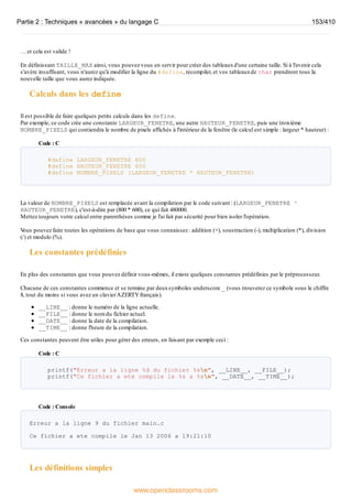 … et cela est valide !
En définissant TAILLE_MAX ainsi, vous pouvez vous en servir pour créer des tableauxd'une certaine taille. Si à l'avenir cela
s'avère insuffisant, vous n'aurez qu'à modifier la ligne du #define, recompiler, et vos tableauxde char prendront tous la
nouvelle taille que vous aurez indiquée.
Calculs dans les define
Il est possible de faire quelques petits calculs dans les define.
Par exemple, ce code crée une constante LARGEUR_FENETRE, une autre HAUTEUR_FENETRE, puis une troisième
NOMBRE_PIXELS qui contiendra le nombre de pixels affichés à l'intérieur de la fenêtre (le calcul est simple : largeur * hauteur) :
Code : C
#define LARGEUR_FENETRE 800
#define HAUTEUR_FENETRE 600
#define NOMBRE_PIXELS (LARGEUR_FENETRE * HAUTEUR_FENETRE)
La valeur de NOMBRE_PIXELS est remplacée avant la compilation par le code suivant : (LARGEUR_FENETRE *
HAUTEUR_FENETRE), c'est-à-dire par (800 * 600), ce qui fait 480000.
Mettez toujours votre calcul entre parenthèses comme je l'ai fait par sécurité pour bien isoler l'opération.
V
ous pouvez faire toutes les opérations de base que vous connaissez : addition (+), soustraction (-), multiplication (*), division
(/) et modulo (%).
Les constantes prédéfinies
En plus des constantes que vous pouvez définir vous-mêmes, il existe quelques constantes prédéfinies par le préprocesseur.
Chacune de ces constantes commence et se termine par deuxsymboles underscore _ (vous trouverez ce symbole sous le chiffre
8, tout du moins si vous avez un clavierAZERTYfrançais).
__LINE__ : donne le numéro de la ligne actuelle.
__FILE__ : donne le nom du fichier actuel.
__DATE__ : donne la date de la compilation.
__TIME__ : donne l'heure de la compilation.
Ces constantes peuvent être utiles pour gérer des erreurs, en faisant par exemple ceci :
Code : C
printf("Erreur a la ligne %d du fichier %sn", __LINE__, __FILE__);
printf("Ce fichier a ete compile le %s a %sn", __DATE__, __TIME__);
Code : Console
Erreur a la ligne 9 du fichier main.c
Ce fichier a ete compile le Jan 13 2006 a 19:21:10
Les définitions simples
Partie 2 : Techniques « avancées » du langage C 153/410
www.openclassrooms.com
 