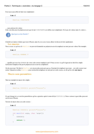 Il est aussi possible de faire tout simplement :
Code : C
#define CONSTANTE
… sans préciser de valeur.
Cela veut dire pour le préprocesseur que le mot CONSTANTE est défini, tout simplement. Il n'a pas de valeur, mais il « existe ».
Quel peut en être l'intérêt ?
L'intérêt est moins évident que tout à l'heure, mais il y en a un et nous allons le découvrir très rapidement.
Les macros
Nous avons vu qu'avec le #define on pouvait demander au préprocesseur de remplacer un mot par une valeur. Par exemple :
Code : C
#define NOMBRE 9
… signifie que tous les NOMBRE de votre code seront remplacés par 9. Nous avons vu qu'il s'agissait en fait d'un simple
rechercher-remplacer fait par le préprocesseur avant la compilation.
J'ai du nouveau ! En fait, le #define est encore plus puissant que ça. Il permet de remplacer aussi par… un code source tout
entier ! Quand on utilise #define pour rechercher-remplacer un mot par un code source, on dit qu'on crée une macro.
Macro sans paramètres
V
oici un exemple de macro très simple :
Code : C
#define COUCOU() printf("Coucou");
Ce qui change ici, ce sont les parenthèses qu'on a ajoutées après le mot-clé (ici COUCOU()). Nous verrons à quoi elles peuvent
servir tout à l'heure.
Testons la macro dans un code source :
Code : C
#define COUCOU() printf("Coucou");
int main(int argc, char *argv[])
{
COUCOU()
return 0;
}
Partie 2 : Techniques « avancées » du langage C 154/410
www.openclassrooms.com
 