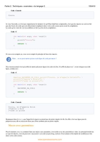 Code : Console
Coucou
Je vous l'accorde, ce n'est pas original pour le moment. Ce qu'il faut déjà bien comprendre, c'est que les macros ne sont en fait
que des bouts de code qui sont directement remplacés dans votre code source juste avant la compilation.
Le code qu'on vient de voir ressemblera en fait à ça lors de la compilation :
Code : C
int main(int argc, char *argv[])
{
printf("Coucou");
return 0;
}
Si vous avez compris ça, vous avez compris le principe de base des macros.
Mais… on ne peut mettre qu'une seule ligne de code par macro ?
Non, heureusement il est possible de mettre plusieurs lignes de code à la fois. Il suffit de placer un  avant chaque nouvelle
ligne, comme ceci :
Code : C
#define RACONTER_SA_VIE() printf("Coucou, je m'appelle Bricen"); 
printf("J'habite a Nicen"); 
printf("J'aime la glissen");
int main(int argc, char *argv[])
{
RACONTER_SA_VIE()
return 0;
}
Code : Console
Coucou, je m'appelle Brice
J'habite a Nice
J'aime la glisse
Remarquez dans le main que l'appel de la macro ne prend pas de point-virgule à la fin. En effet, c'est une ligne pour le
préprocesseur, elle ne nécessite donc pas d'être terminée par un point-virgule.
Macro avec paramètres
Pour le moment, on a vu comment faire une macro sans paramètre, c'est-à-dire avec des parenthèses vides. Le principal intérêt de
ce type de macros, c'est de pouvoir « raccourcir » un code un peu long, surtout s'il est amené à être répété de nombreuses fois
dans votre code source.
Partie 2 : Techniques « avancées » du langage C 155/410
www.openclassrooms.com
 