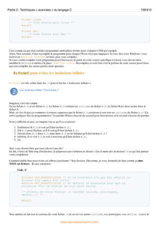 #ifdef LINUX
/* Code source pour Linux */
#endif
#ifdef MAC
/* Code source pour Mac */
#endif
C'est comme ça que font certains programmes multi-plates-formes pour s'adapter à l'OS par exemple.
Alors, bien entendu, il faut recompiler le programme pour chaque OS (ce n'est pas magique). Si vous êtes sous Windows, vous
écrivez un #define WINDOWS en haut, puis vous compilez.
Si vous voulez compiler votre programme pour Linux(avec la partie du code source spécifique à Linux), vous devrez alors
modifier le define et mettre à la place : #define LINUX. Recompilez, et cette fois c'est la portion de code source pour Linux
qui sera compilée, les autres parties étant ignorées.
#ifndef pour éviter les inclusions infinies
#ifndef est très utilisé dans les .h pour éviter les « inclusions infinies ».
Une inclusion infinie ? C'est-à-dire ?
Imaginez, c'est très simple.
J'ai un fichier A.h et un fichier B.h. Le fichier A.h contient un include du fichier B.h. Le fichier B est donc inclus dans le
fichierA.
Mais, et c'est là que ça commence à coincer, supposez que le fichier B.h contienne à son tour un include du fichier A.h ! Ça
arrive quelques fois en programmation ! Le premier fichier a besoin du second pour fonctionner, et le second a besoin du premier.
Si on y réfléchit un peu, on imagine vite ce qu'il va se passer :
1. l'ordinateur lit A.h et voit qu'il faut inclure B.h ;
2. il lit B.h pour l'inclure, et là il voit qu'il faut inclure A.h ;
3. il inclut donc A.h dans B.h, mais dans A.h on lui indique qu'il doit inclure B.h !
4. rebelote, il va voir B.h et voit à nouveau qu'il faut inclure A.h ;
5. etc.
V
ous vous doutez bien que tout cela est sans fin !
En fait, à force de faire trop d'inclusions, le préprocesseur s'arrêtera en disant « J'en ai marre des inclusions ! » ce qui fera planter
votre compilation.
Comment diable faire pour éviter cet affreuxcauchemar ? V
oici l'astuce. Désormais, je vous demande de faire comme ça dans
TOUS vos fichiers .h sans exception :
Code : C
#ifndef DEF_NOMDUFICHIER // Si la constante n'a pas été définie le
fichier n'a jamais été inclus
#define DEF_NOMDUFICHIER // On définit la constante pour que la
prochaine fois le fichier ne soit plus inclus
/* Contenu de votre fichier .h (autres include, prototypes,
define...) */
#endif
V
ous mettrez en fait tout le contenu de votre fichier .h (à savoir vos autres include, vos prototypes, vos define…) entre le
Partie 2 : Techniques « avancées » du langage C 158/410
www.openclassrooms.com
 