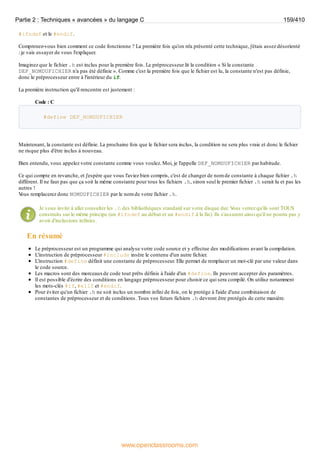 #ifndef et le #endif.
Comprenez-vous bien comment ce code fonctionne ? La première fois qu'on m'a présenté cette technique, j'étais assez désorienté
: je vais essayer de vous l'expliquer.
Imaginez que le fichier .h est inclus pour la première fois. Le préprocesseur lit la condition « Si la constante
DEF_NOMDUFICHIER n'a pas été définie ». Comme c'est la première fois que le fichier est lu, la constante n'est pas définie,
donc le préprocesseur entre à l'intérieur du if.
La première instruction qu'il rencontre est justement :
Code : C
#define DEF_NOMDUFICHIER
Maintenant, la constante est définie. La prochaine fois que le fichier sera inclus, la condition ne sera plus vraie et donc le fichier
ne risque plus d'être inclus à nouveau.
Bien entendu, vous appelez votre constante comme vous voulez. Moi, je l'appelle DEF_NOMDUFICHIER par habitude.
Ce qui compte en revanche, et j'espère que vous l'aviez bien compris, c'est de changer de nom de constante à chaque fichier .h
différent. Il ne faut pas que ça soit la même constante pour tous les fichiers .h, sinon seul le premier fichier .h serait lu et pas les
autres !
V
ous remplacerez donc NOMDUFICHIER par le nom de votre fichier .h.
Je vous invite à aller consulter les .h des bibliothèques standard sur votre disque dur. V
ous verrez qu'ils sont TOUS
construits sur le même principe (un #ifndef au début et un #endif à la fin). Ils s'assurent ainsi qu'il ne pourra pas y
avoir d'inclusions infinies.
En résumé
Le préprocesseur est un programme qui analyse votre code source et y effectue des modifications avant la compilation.
L'instruction de préprocesseur #include insère le contenu d'un autre fichier.
L'instruction #define définit une constante de préprocesseur. Elle permet de remplacer un mot-clé par une valeur dans
le code source.
Les macros sont des morceauxde code tout prêts définis à l'aide d'un #define. Ils peuvent accepter des paramètres.
Il est possible d'écrire des conditions en langage préprocesseur pour choisir ce qui sera compilé. On utilise notamment
les mots-clés #if, #elif et #endif.
Pour éviter qu'un fichier .h ne soit inclus un nombre infini de fois, on le protège à l'aide d'une combinaison de
constantes de préprocesseur et de conditions. Tous vos futurs fichiers .h devront être protégés de cette manière.
Partie 2 : Techniques « avancées » du langage C 159/410
www.openclassrooms.com
 