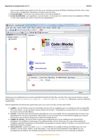 que sur cette capture aucun projet n'a été créé, on ne voit donc pas encore de fichiers à l'intérieur de la liste. V
ous verrez
cette section se remplir dans cinq minutes en lisant la suite du cours ;
3. la zone principale : c'est là que vous pourrez écrire votre code en langage C ;
4. la zone de notification : aussi appelée la « zone de la mort », c'est ici que vous verrez les erreurs de compilation s'afficher
si votre code comporte des erreurs. Cela arrive très régulièrement !
Intéressons-nous maintenant à une section particulière de la barre d'outils (fig. suivante). V
ous trouverez les boutons suivants
(dans l'ordre) : Compiler, Exécuter, Compiler & Exécuter et Tout recompiler. Retenez-les, nous les utiliserons
régulièrement.
V
oici la signification de chacune des quatre icônes que vous voyez sur la fig. suivante, dans l'ordre :
compiler : tous les fichiers source de votre projet sont envoyés au compilateur qui va se charger de créer un exécutable.
S'il y a des erreurs - ce qui a de fortes chances d'arriver tôt ou tard ! -, l'exécutable ne sera pas créé et on vous indiquera
les erreurs en bas de Code::Blocks ;
exécuter : cette icône lance juste le dernier exécutable que vous avez compilé. Cela vous permettra donc de tester votre
programme et de voir ainsi ce qu'il donne. Dans l'ordre, si vous avez bien suivi, on doit d'abord compiler, puis exécuter
pour tester ce que ça donne. On peut aussi utiliser le troisième bouton…
compiler & exécuter : pas besoin d'être un génie pour comprendre que c'est la combinaison des deuxboutons
précédents. C'est d'ailleurs ce bouton que vous utiliserez le plus souvent. Notez que s'il y a des erreurs pendant la
compilation (pendant la génération de l'exécutable), le programme ne sera pas exécuté. À la place, vous aurez droit à une
beeelle liste d'erreurs à corriger !
tout reconstruire : quand vous faites compiler, Code::Blocks ne recompile en fait que les fichiers que vous avez
modifiés et non les autres. Parfois - je dis bien parfois - vous aurez besoin de demander à Code::Blocks de vous
recompiler tous les fichiers. On verra plus tard quand on a besoin de ce bouton, et vous verrez plus en détails le
Apprenez à programmer en C ! 16/410
www.openclassrooms.com
 
