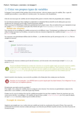 Créez vos propres types de variables
Le langage C nous permet de faire quelque chose de très puissant : créer nos propres types de variables. Des « types de
variables personnalisés », nous allons en voir deuxsortes : les structures et les énumérations.
Créer de nouveauxtypes de variables devient indispensable quand on cherche à faire des programmes plus complexes.
Ce n'est (heureusement) pas bien compliqué à comprendre et à manipuler. Restez attentifs tout de même parce que nous
réutiliserons les structures tout le temps à partir du prochain chapitre.
Il faut savoir que les bibliothèques définissent généralement leurs propres types. V
ous ne tarderez donc pas à manipuler un type
de variable Fichier ou encore, un peu plus tard, d'autres de types Fenetre, Audio, Clavier, etc.
Définir une structure
Une structure est un assemblage de variables qui peuvent avoir différents types. Contrairement auxtableauxqui vous obligent à
utiliser le même type dans tout le tableau, vous pouvez créer une structure comportant des variables de types long, char, int
et double à la fois.
Les structures sont généralement définies dans les fichiers .h, au même titre donc que les prototypes et les define. V
oici un
exemple de structure :
Code : C
struct NomDeVotreStructure
{
int variable1;
int variable2;
int autreVariable;
double nombreDecimal;
};
Une définition de structure commence par le mot-clé struct, suivi du nom de votre structure (par exemple Fichier, ou
encore Ecran).
J'ai personnellement l'habitude de nommer mes structures en suivant les mêmes règles que pour les noms de variables,
excepté que je mets la première lettre en majuscule pour pouvoir faire la différence.Ainsi, quand je vois le mot
ageDuCapitaine dans mon code, je sais que c'est une variable car cela commence par une lettre minuscule. Quand
je vois MorceauAudio je sais qu'il s'agit d'une structure (un type personnalisé) car cela commence par une
majuscule.
Après le nom de votre structure, vous ouvrez les accolades et les fermez plus loin, comme pour une fonction.
Attention, ici c'est particulier : vous DEVEZ mettre un point-virgule après l'accolade fermante. C'est obligatoire. Si vous
ne le faites pas, la compilation plantera.
Et maintenant, que mettre entre les accolades ?
C'est simple, vous y placez les variables dont est composée votre structure. Une structure est généralement composée d'au
moins deux« sous-variables », sinon elle n'a pas trop d'intérêt.
Comme vous le voyez, la création d'un type de variable personnalisé n'est pas bien complexe. Toutes les structures que vous
verrez sont en fait des « assemblages » de variables de type de base, comme long, int, double, etc. Il n'y a pas de miracle,
un type Fichier n'est donc composé que de nombres de base !
Exemple de structure
Imaginons par exemple que vous vouliez créer une variable qui stocke les coordonnées d'un point à l'écran. V
ous aurez très
certainement besoin d'une structure comme cela lorsque vous ferez des jeux2D dans la partie suivante, c'est donc l'occasion de
s'avancer un peu.
Partie 2 : Techniques « avancées » du langage C 160/410
www.openclassrooms.com
 