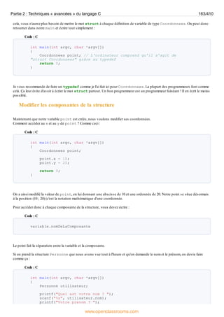cela, vous n'aurez plus besoin de mettre le mot struct à chaque définition de variable de type Coordonnees. On peut donc
retourner dans notre main et écrire tout simplement :
Code : C
int main(int argc, char *argv[])
{
Coordonnees point; // L'ordinateur comprend qu'il s'agit de
"struct Coordonnees" grâce au typedef
return 0;
}
Je vous recommande de faire un typedef comme je l'ai fait ici pour Coordonnees. La plupart des programmeurs font comme
cela. Ça leur évite d'avoir à écrire le mot struct partout. Un bon programmeur est un programmeur fainéant ! Il en écrit le moins
possible.
Modifier les composantes de la structure
Maintenant que notre variable point est créée, nous voulons modifier ses coordonnées.
Comment accéder au x et au y de point ? Comme ceci :
Code : C
int main(int argc, char *argv[])
{
Coordonnees point;
point.x = 10;
point.y = 20;
return 0;
}
On a ainsi modifié la valeur de point, en lui donnant une abscisse de 10 et une ordonnée de 20. Notre point se situe désormais
à la position (10 ; 20) (c'est la notation mathématique d'une coordonnée.
Pour accéder donc à chaque composante de la structure, vous devez écrire :
Code : C
variable.nomDeLaComposante
Le point fait la séparation entre la variable et la composante.
Si on prend la structure Personne que nous avons vue tout à l'heure et qu'on demande le nom et le prénom, on devra faire
comme ça :
Code : C
int main(int argc, char *argv[])
{
Personne utilisateur;
printf("Quel est votre nom ? ");
scanf("%s", utilisateur.nom);
printf("Votre prenom ? ");
Partie 2 : Techniques « avancées » du langage C 163/410
www.openclassrooms.com
 