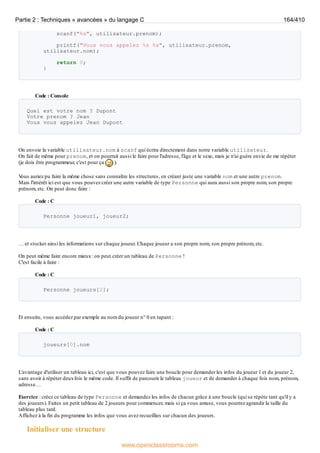 scanf("%s", utilisateur.prenom);
printf("Vous vous appelez %s %s", utilisateur.prenom,
utilisateur.nom);
return 0;
}
Code : Console
Quel est votre nom ? Dupont
Votre prenom ? Jean
Vous vous appelez Jean Dupont
On envoie la variable utilisateur.nom à scanf qui écrira directement dans notre variable utilisateur.
On fait de même pour prenom, et on pourrait aussi le faire pour l'adresse, l'âge et le sexe, mais je n'ai guère envie de me répéter
(je dois être programmeur, c'est pour ça ).
V
ous auriez pu faire la même chose sans connaître les structures, en créant juste une variable nom et une autre prenom.
Mais l'intérêt ici est que vous pouvez créer une autre variable de type Personne qui aura aussi son propre nom, son propre
prénom, etc. On peut donc faire :
Code : C
Personne joueur1, joueur2;
… et stocker ainsi les informations sur chaque joueur. Chaque joueur a son propre nom, son propre prénom, etc.
On peut même faire encore mieux: on peut créer un tableau de Personne !
C'est facile à faire :
Code : C
Personne joueurs[2];
Et ensuite, vous accédez par exemple au nom du joueur n° 0 en tapant :
Code : C
joueurs[0].nom
L'avantage d'utiliser un tableau ici, c'est que vous pouvez faire une boucle pour demander les infos du joueur 1 et du joueur 2,
sans avoir à répéter deuxfois le même code. Il suffit de parcourir le tableau joueur et de demander à chaque fois nom, prénom,
adresse…
Exercice : créez ce tableau de type Personne et demandez les infos de chacun grâce à une boucle (qui se répète tant qu'il y a
des joueurs). Faites un petit tableau de 2 joueurs pour commencer, mais si ça vous amuse, vous pourrez agrandir la taille du
tableau plus tard.
Affichez à la fin du programme les infos que vous avez recueillies sur chacun des joueurs.
Initialiser une structure
Partie 2 : Techniques « avancées » du langage C 164/410
www.openclassrooms.com
 