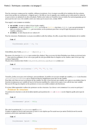 Pour les structures comme pour les variables, tableauxet pointeurs, il est vivement conseillé de les initialiser dès leur création
pour éviter qu'elles ne contiennent « n'importe quoi ». En effet, je vous le rappelle, une variable qui est créée prend la valeur de
ce qui se trouve en mémoire là où elle a été placée. Parfois cette valeur est 0, parfois c'est un résidu d'un autre programme qui est
passé par là avant vous et la variable a alors une valeur qui n'a aucun sens, comme -84570.
Pour rappel, voici comment on initialise :
une variable : on met sa valeur à 0 (cas le plus simple) ;
un pointeur : on met sa valeur à NULL. NULL est en fait un #define situé dans stdlib.h qui vaut généralement 0,
mais on continue à utiliser NULL, par convention, sur les pointeurs pour bien voir qu'il s'agit de pointeurs et non de
variables ordinaires ;
un tableau : on met chacune de ses valeurs à 0.
Pour les structures, l'initialisation va un peu ressembler à celle d'un tableau. En effet, on peut faire à la déclaration de la variable :
Code : C
Coordonnees point = {0, 0};
Cela définira, dans l'ordre, point.x = 0 et point.y = 0.
Revenons à la structure Personne (qui contient des chaînes). V
ous avez aussi le droit d'initialiser une chaîne en écrivant juste
"" (rien entre les guillemets). Je ne vous ai pas parlé de cette possibilité dans le chapitre sur les chaînes, mais il n'est pas trop
tard pour l'apprendre.
On peut donc initialiser dans l'ordre nom, prenom, adresse, age et garcon comme ceci :
Code : C
Personne utilisateur = {"", "", "", 0, 0};
Toutefois, j'utilise assez peu cette technique, personnellement. Je préfère envoyer par exemple ma variable point à une fonction
initialiserCoordonnees qui se charge de faire les initialisations pour moi sur ma variable.
Pour faire cela il faut envoyer un pointeur de ma variable. En effet si j'envoie juste ma variable, une copie en sera réalisée dans la
fonction (comme pour une variable de base) et la fonction modifiera les valeurs de la copie et non celle de ma vraie variable.
Revoyez le fil rouge du chapitre sur les pointeurs si vous avez oublié comment cela fonctionne.
Il va donc falloir apprendre à utiliser des pointeurs sur des structures. Les choses vont commencer à se corser un petit peu !
Pointeur de structure
Un pointeur de structure se crée de la même manière qu'un pointeur de int, de double ou de n'importe quelle autre type de
base :
Code : C
Coordonnees* point = NULL;
On a ainsi un pointeur de Coordonnees appelé point.
Comme un rappel ne fera de mal à personne, je tiens à vous répéter que l'on aurait aussi pu mettre l'étoile devant le nom du
pointeur, cela revient exactement au même :
Code : C
Coordonnees *point = NULL;
Partie 2 : Techniques « avancées » du langage C 165/410
www.openclassrooms.com
 