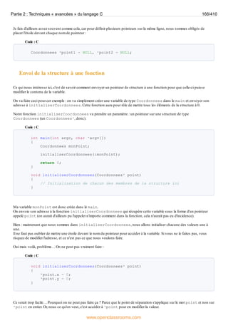 Je fais d'ailleurs assez souvent comme cela, car pour définir plusieurs pointeurs sur la même ligne, nous sommes obligés de
placer l'étoile devant chaque nom de pointeur :
Code : C
Coordonnees *point1 = NULL, *point2 = NULL;
Envoi de la structure à une fonction
Ce qui nous intéresse ici, c'est de savoir comment envoyer un pointeur de structure à une fonction pour que celle-ci puisse
modifier le contenu de la variable.
On va faire ceci pour cet exemple : on va simplement créer une variable de type Coordonnees dans le main et envoyer son
adresse à initialiserCoordonnees. Cette fonction aura pour rôle de mettre tous les éléments de la structure à 0.
Notre fonction initialiserCoordonnees va prendre un paramètre : un pointeur sur une structure de type
Coordonnees (un Coordonnees*, donc).
Code : C
int main(int argc, char *argv[])
{
Coordonnees monPoint;
initialiserCoordonnees(&monPoint);
return 0;
}
void initialiserCoordonnees(Coordonnees* point)
{
// Initialisation de chacun des membres de la structure ici
}
Ma variable monPoint est donc créée dans le main.
On envoie son adresse à la fonction initialiserCoordonnees qui récupère cette variable sous la forme d'un pointeur
appelé point (on aurait d'ailleurs pu l'appeler n'importe comment dans la fonction, cela n'aurait pas eu d'incidence).
Bien : maintenant que nous sommes dans initialiserCoordonnees, nous allons initialiser chacune des valeurs une à
une.
Il ne faut pas oublier de mettre une étoile devant le nom du pointeur pour accéder à la variable. Si vous ne le faites pas, vous
risquez de modifier l'adresse, et ce n'est pas ce que nous voulons faire.
Oui mais voilà, problème… On ne peut pas vraiment faire :
Code : C
void initialiserCoordonnees(Coordonnees* point)
{
*point.x = 0;
*point.y = 0;
}
Ce serait trop facile… Pourquoi on ne peut pas faire ça ? Parce que le point de séparation s'applique sur le mot point et non sur
*point en entier. Or, nous ce qu'on veut, c'est accéder à *point pour en modifier la valeur.
Partie 2 : Techniques « avancées » du langage C 166/410
www.openclassrooms.com
 