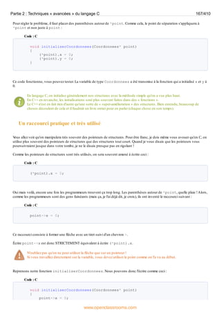 Pour régler le problème, il faut placer des parenthèses autour de *point. Comme cela, le point de séparation s'appliquera à
*point et non juste à point :
Code : C
void initialiserCoordonnees(Coordonnees* point)
{
(*point).x = 0;
(*point).y = 0;
}
Ce code fonctionne, vous pouvez tester. La variable de type Coordonnees a été transmise à la fonction qui a initialisé x et y à
0.
En langage C, on initialise généralement nos structures avec la méthode simple qu'on a vue plus haut.
En C++ en revanche, les initialisations sont plus souvent faites dans des « fonctions ».
Le C++ n'est en fait rien d'autre qu'une sorte de « super-amélioration » des structures. Bien entendu, beaucoup de
choses découlent de cela et il faudrait un livre entier pour en parler (chaque chose en son temps).
Un raccourci pratique et très utilisé
V
ous allez voir qu'on manipulera très souvent des pointeurs de structures. Pour être franc, je dois même vous avouer qu'en C, on
utilise plus souvent des pointeurs de structures que des structures tout court. Quand je vous disais que les pointeurs vous
poursuivraient jusque dans votre tombe, je ne le disais presque pas en rigolant !
Comme les pointeurs de structures sont très utilisés, on sera souvent amené à écrire ceci :
Code : C
(*point).x = 0;
Oui mais voilà, encore une fois les programmeurs trouvent ça trop long. Les parenthèses autour de *point, quelle plaie !Alors,
comme les programmeurs sont des gens fainéants (mais ça, je l'ai déjà dit, je crois), ils ont inventé le raccourci suivant :
Code : C
point->x = 0;
Ce raccourci consiste à former une flèche avec un tiret suivi d'un chevron >.
Écrire point->x est donc STRICTEMENT équivalent à écrire (*point).x.
N'oubliez pas qu'on ne peut utiliser la flèche que sur un pointeur !
Si vous travaillez directement sur la variable, vous devez utiliser le point comme on l'a vu au début.
Reprenons notre fonction initialiserCoordonnees. Nous pouvons donc l'écrire comme ceci :
Code : C
void initialiserCoordonnees(Coordonnees* point)
{
point->x = 0;
Partie 2 : Techniques « avancées » du langage C 167/410
www.openclassrooms.com
 