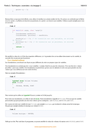 point->y = 0;
}
Retenez bien ce raccourci de la flèche, nous allons le réutiliser un certain nombre de fois. Et surtout, ne confondez pas la flèche
avec le « point ». La flèche est réservée auxpointeurs, le « point » est réservé auxvariables. Utilisez ce petit exemple pour vous
en souvenir :
Code : C
int main(int argc, char *argv[])
{
Coordonnees monPoint;
Coordonnees *pointeur = &monPoint;
monPoint.x = 10; // On travaille sur une variable, on utilise
le "point"
pointeur->x = 10; // On travaille sur un pointeur, on utilise
la flèche
return 0;
}
On modifie la valeur du xà 10 de deuxmanières différentes, ici : la première fois en travaillant directement sur la variable, la
seconde fois en passant par le pointeur.
Les énumérations
Les énumérations constituent une façon un peu différente de créer ses propres types de variables.
Une énumération ne contient pas de « sous-variables » comme c'était le cas pour les structures. C'est une liste de « valeurs
possibles » pour une variable. Une énumération ne prend donc qu'une case en mémoire et cette case peut prendre une des
valeurs que vous définissez (et une seule à la fois).
V
oici un exemple d'énumération :
Code : C
typedef enum Volume Volume;
enum Volume
{
FAIBLE, MOYEN, FORT
};
V
ous noterez qu'on utilise un typedef là aussi, comme on l'a fait jusqu'ici.
Pour créer une énumération, on utilise le mot-clé enum. Notre énumération s'appelle ici Volume. C'est un type de variable
personnalisé qui peut prendre une des trois valeurs qu'on a indiquées : soit FAIBLE, soit MOYEN, soit FORT.
On va pouvoir créer une variable de type Volume, par exemple musique, qui stockera le volume actuel de la musique.
On peut par exemple initialiser la musique au volume MOYEN :
Code : C
Volume musique = MOYEN;
V
oilà qui est fait. Plus tard dans le programme, on pourra modifier la valeur du volume et la mettre soit à FAIBLE, soit à FORT.
Partie 2 : Techniques « avancées » du langage C 168/410
www.openclassrooms.com
 