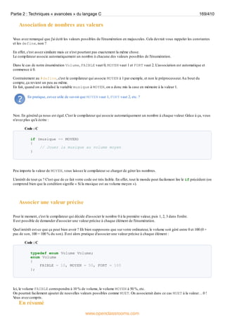 Association de nombres aux valeurs
V
ous avez remarqué que j'ai écrit les valeurs possibles de l'énumération en majuscules. Cela devrait vous rappeler les constantes
et les define, non ?
En effet, c'est assez similaire mais ce n'est pourtant pas exactement la même chose.
Le compilateur associe automatiquement un nombre à chacune des valeurs possibles de l'énumération.
Dans le cas de notre énumération Volume, FAIBLE vaut 0, MOYEN vaut 1 et FORT vaut 2. L'association est automatique et
commence à 0.
Contrairement au #define, c'est le compilateur qui associe MOYEN à 1 par exemple, et non le préprocesseur.Au bout du
compte, ça revient un peu au même.
En fait, quand on a initialisé la variable musique à MOYEN, on a donc mis la case en mémoire à la valeur 1.
En pratique, est-ce utile de savoir que MOYEN vaut 1, FORT vaut 2, etc. ?
Non. En général ça nous est égal. C'est le compilateur qui associe automatiquement un nombre à chaque valeur. Grâce à ça, vous
n'avez plus qu'à écrire :
Code : C
if (musique == MOYEN)
{
// Jouer la musique au volume moyen
}
Peu importe la valeur de MOYEN, vous laissez le compilateur se charger de gérer les nombres.
L'intérêt de tout ça ? C'est que de ce fait votre code est très lisible. En effet, tout le monde peut facilement lire le if précédent (on
comprend bien que la condition signifie « Si la musique est au volume moyen »).
Associer une valeur précise
Pour le moment, c'est le compilateur qui décide d'associer le nombre 0 à la première valeur, puis 1, 2, 3 dans l'ordre.
Il est possible de demander d'associer une valeur précise à chaque élément de l'énumération.
Quel intérêt est-ce que ça peut bien avoir ? Eh bien supposons que sur votre ordinateur, le volume soit géré entre 0 et 100 (0 =
pas de son, 100 = 100 % du son). Il est alors pratique d'associer une valeur précise à chaque élément :
Code : C
typedef enum Volume Volume;
enum Volume
{
FAIBLE = 10, MOYEN = 50, FORT = 100
};
Ici, le volume FAIBLE correspondra à 10 % de volume, le volume MOYEN à 50 %, etc.
On pourrait facilement ajouter de nouvelles valeurs possibles comme MUET. On associerait dans ce cas MUET à la valeur… 0 !
V
ous avez compris.
En résumé
Partie 2 : Techniques « avancées » du langage C 169/410
www.openclassrooms.com
 