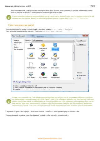 fonctionnement de la compilation dans un chapitre futur. Pour l'instant, on se contente de savoir le minimum nécessaire
pour ne pas tout mélanger. Ce bouton ne nous sera donc pas utile de suite.
Je vous conseille d'utiliser les raccourcis plutôt que de cliquer sur les boutons, parce que c'est quelque chose qu'on fait
vraiment très très souvent. Retenez en particulier qu'il faut taper sur F9 pour faire Compiler & Exécuter.
Créer un nouveau projet
Pour créer un nouveau projet, c'est très simple : allez dans le menu File / New / Project.
Dans la fenêtre qui s'ouvre (fig. suivante), choisissez Console application.
Comme vous pouvez le voir, Code::Blocks propose de réaliser pas mal de types de programmes différents qui utilisent
des bibliothèques connues comme la SDL (2D), OpenGL (3D), Qt et wxWidgets (fenêtres), etc. Pour l'instant, ces icônes
servent plutôt à faire joli car les bibliothèques ne sont pas installées sur votre ordinateur, vous ne pourrez donc pas les
faire marcher. Nous nous intéresserons à ces autres types de programmes bien plus tard. En attendant il faudra vous
contenter de « Console », car vous n'avez pas encore le niveau nécessaire pour créer les autres types de programmes.
Cliquez sur Go pour créer le projet. Un assistant s'ouvre. Faites Next, cette première page ne servant à rien.
On vous demande ensuite si vous allez faire du C ou du C++ (fig. suivante) : répondez « C ».
Apprenez à programmer en C ! 17/410
www.openclassrooms.com
 