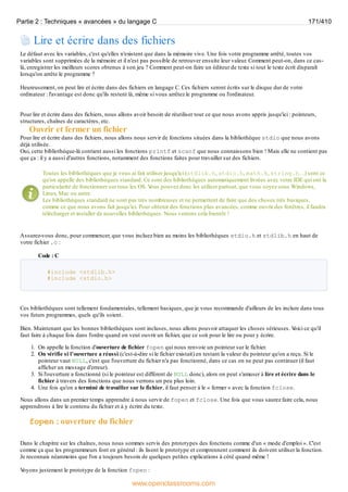 Lire et écrire dans des fichiers
Le défaut avec les variables, c'est qu'elles n'existent que dans la mémoire vive. Une fois votre programme arrêté, toutes vos
variables sont supprimées de la mémoire et il n'est pas possible de retrouver ensuite leur valeur. Comment peut-on, dans ce cas-
là, enregistrer les meilleurs scores obtenus à son jeu ? Comment peut-on faire un éditeur de texte si tout le texte écrit disparaît
lorsqu'on arrête le programme ?
Heureusement, on peut lire et écrire dans des fichiers en langage C. Ces fichiers seront écrits sur le disque dur de votre
ordinateur : l'avantage est donc qu'ils restent là, même si vous arrêtez le programme ou l'ordinateur.
Pour lire et écrire dans des fichiers, nous allons avoir besoin de réutiliser tout ce que nous avons appris jusqu'ici : pointeurs,
structures, chaînes de caractères, etc.
Ouvrir et fermer un fichier
Pour lire et écrire dans des fichiers, nous allons nous servir de fonctions situées dans la bibliothèque stdio que nous avons
déjà utilisée.
Oui, cette bibliothèque-là contient aussi les fonctions printf et scanf que nous connaissons bien ! Mais elle ne contient pas
que ça : il y a aussi d'autres fonctions, notamment des fonctions faites pour travailler sur des fichiers.
Toutes les bibliothèques que je vous ai fait utiliser jusqu'ici (stdlib.h, stdio.h, math.h, string.h…) sont ce
qu'on appelle des bibliothèques standard. Ce sont des bibliothèques automatiquement livrées avec votre IDE qui ont la
particularité de fonctionner sur tous les OS. V
ous pouvez donc les utiliser partout, que vous soyez sous Windows,
Linux, Mac ou autre.
Les bibliothèques standard ne sont pas très nombreuses et ne permettent de faire que des choses très basiques,
comme ce que nous avons fait jusqu'ici. Pour obtenir des fonctions plus avancées, comme ouvrir des fenêtres, il faudra
télécharger et installer de nouvelles bibliothèques. Nous verrons cela bientôt !
Assurez-vous donc, pour commencer, que vous incluez bien au moins les bibliothèques stdio.h et stdlib.h en haut de
votre fichier .c :
Code : C
#include <stdlib.h>
#include <stdio.h>
Ces bibliothèques sont tellement fondamentales, tellement basiques, que je vous recommande d'ailleurs de les inclure dans tous
vos futurs programmes, quels qu'ils soient.
Bien. Maintenant que les bonnes bibliothèques sont incluses, nous allons pouvoir attaquer les choses sérieuses. V
oici ce qu'il
faut faire à chaque fois dans l'ordre quand on veut ouvrir un fichier, que ce soit pour le lire ou pour y écrire.
1. On appelle la fonction d'ouverture de fichier fopen qui nous renvoie un pointeur sur le fichier.
2. On vérifie si l'ouverture a réussi (c'est-à-dire si le fichier existait) en testant la valeur du pointeur qu'on a reçu. Si le
pointeur vaut NULL, c'est que l'ouverture du fichier n'a pas fonctionné, dans ce cas on ne peut pas continuer (il faut
afficher un message d'erreur).
3. Si l'ouverture a fonctionné (si le pointeur est différent de NULL donc), alors on peut s'amuser à lire et écrire dans le
fichier à travers des fonctions que nous verrons un peu plus loin.
4. Une fois qu'on a terminé de travailler sur le fichier, il faut penser à le « fermer » avec la fonction fclose.
Nous allons dans un premier temps apprendre à nous servir de fopen et fclose. Une fois que vous saurez faire cela, nous
apprendrons à lire le contenu du fichier et à y écrire du texte.
fopen : ouverture du fichier
Dans le chapitre sur les chaînes, nous nous sommes servis des prototypes des fonctions comme d'un « mode d'emploi ». C'est
comme ça que les programmeurs font en général : ils lisent le prototype et comprennent comment ils doivent utiliser la fonction.
Je reconnais néanmoins que l'on a toujours besoin de quelques petites explications à côté quand même !
V
oyons justement le prototype de la fonction fopen :
Partie 2 : Techniques « avancées » du langage C 171/410
www.openclassrooms.com
 