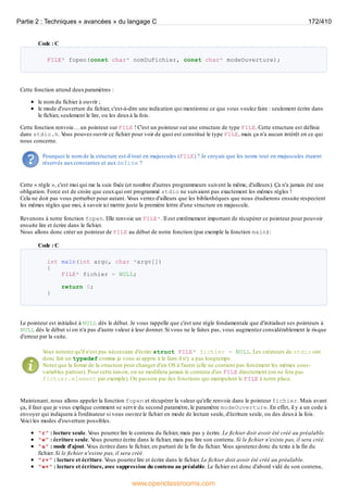 Code : C
FILE* fopen(const char* nomDuFichier, const char* modeOuverture);
Cette fonction attend deuxparamètres :
le nom du fichier à ouvrir ;
le mode d'ouverture du fichier, c'est-à-dire une indication qui mentionne ce que vous voulez faire : seulement écrire dans
le fichier, seulement le lire, ou les deuxà la fois.
Cette fonction renvoie… un pointeur sur FILE ! C'est un pointeur sur une structure de type FILE. Cette structure est définie
dans stdio.h. V
ous pouvez ouvrir ce fichier pour voir de quoi est constitué le type FILE, mais ça n'a aucun intérêt en ce qui
nous concerne.
Pourquoi le nom de la structure est-il tout en majuscules (FILE) ? Je croyais que les noms tout en majuscules étaient
réservés auxconstantes et auxdefine ?
Cette « règle », c'est moi qui me la suis fixée (et nombre d'autres programmeurs suivent la même, d'ailleurs). Ça n'a jamais été une
obligation. Force est de croire que ceuxqui ont programmé stdio ne suivaient pas exactement les mêmes règles !
Cela ne doit pas vous perturber pour autant. V
ous verrez d'ailleurs que les bibliothèques que nous étudierons ensuite respectent
les mêmes règles que moi, à savoir ici mettre juste la première lettre d'une structure en majuscule.
Revenons à notre fonction fopen. Elle renvoie un FILE*. Il est extrêmement important de récupérer ce pointeur pour pouvoir
ensuite lire et écrire dans le fichier.
Nous allons donc créer un pointeur de FILE au début de notre fonction (par exemple la fonction main) :
Code : C
int main(int argc, char *argv[])
{
FILE* fichier = NULL;
return 0;
}
Le pointeur est initialisé à NULL dès le début. Je vous rappelle que c'est une règle fondamentale que d'initialiser ses pointeurs à
NULL dès le début si on n'a pas d'autre valeur à leur donner. Si vous ne le faites pas, vous augmentez considérablement le risque
d'erreur par la suite.
V
ous noterez qu'il n'est pas nécessaire d'écrire struct FILE* fichier = NULL. Les créateurs de stdio ont
donc fait un typedef comme je vous ai appris à le faire il n'y a pas longtemps.
Notez que la forme de la structure peut changer d'un OS à l'autre (elle ne contient pas forcément les mêmes sous-
variables partout). Pour cette raison, on ne modifiera jamais le contenu d'un FILE directement (on ne fera pas
fichier.element par exemple). On passera par des fonctions qui manipulent le FILE à notre place.
Maintenant, nous allons appeler la fonction fopen et récupérer la valeur qu'elle renvoie dans le pointeur fichier. Mais avant
ça, il faut que je vous explique comment se servir du second paramètre, le paramètre modeOuverture. En effet, il y a un code à
envoyer qui indiquera à l'ordinateur si vous ouvrez le fichier en mode de lecture seule, d'écriture seule, ou des deuxà la fois.
V
oici les modes d'ouverture possibles.
"r" : lecture seule. V
ous pourrez lire le contenu du fichier, mais pas y écrire. Le fichier doit avoir été créé au préalable.
"w" : écriture seule. V
ous pourrez écrire dans le fichier, mais pas lire son contenu. Si le fichier n'existe pas, il sera créé.
"a" : mode d'ajout. V
ous écrirez dans le fichier, en partant de la fin du fichier. V
ous ajouterez donc du texte à la fin du
fichier. Si le fichier n'existe pas, il sera créé.
"r+" : lecture et écriture. V
ous pourrez lire et écrire dans le fichier. Le fichier doit avoir été créé au préalable.
"w+" : lecture et écriture, avec suppression du contenu au préalable. Le fichier est donc d'abord vidé de son contenu,
Partie 2 : Techniques « avancées » du langage C 172/410
www.openclassrooms.com
 