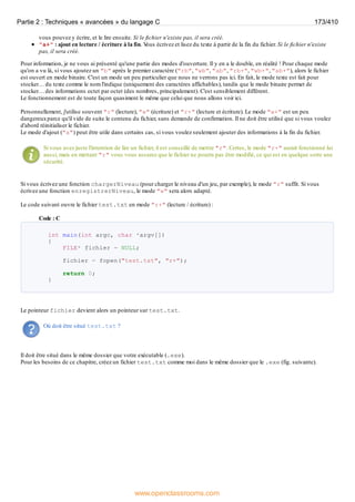 vous pouvez y écrire, et le lire ensuite. Si le fichier n'existe pas, il sera créé.
"a+" : ajout en lecture / écriture à la fin. V
ous écrivez et lisez du texte à partir de la fin du fichier. Si le fichier n'existe
pas, il sera créé.
Pour information, je ne vous ai présenté qu'une partie des modes d'ouverture. Il y en a le double, en réalité ! Pour chaque mode
qu'on a vu là, si vous ajoutez un "b" après le premier caractère ("rb", "wb", "ab", "rb+", "wb+", "ab+"), alors le fichier
est ouvert en mode binaire. C'est un mode un peu particulier que nous ne verrons pas ici. En fait, le mode texte est fait pour
stocker… du texte comme le nom l'indique (uniquement des caractères affichables), tandis que le mode binaire permet de
stocker… des informations octet par octet (des nombres, principalement). C'est sensiblement différent.
Le fonctionnement est de toute façon quasiment le même que celui que nous allons voir ici.
Personnellement, j'utilise souvent "r" (lecture), "w" (écriture) et "r+" (lecture et écriture). Le mode "w+" est un peu
dangereuxparce qu'il vide de suite le contenu du fichier, sans demande de confirmation. Il ne doit être utilisé que si vous voulez
d'abord réinitialiser le fichier.
Le mode d'ajout ("a") peut être utile dans certains cas, si vous voulez seulement ajouter des informations à la fin du fichier.
Si vous avez juste l'intention de lire un fichier, il est conseillé de mettre "r". Certes, le mode "r+" aurait fonctionné lui
aussi, mais en mettant "r" vous vous assurez que le fichier ne pourra pas être modifié, ce qui est en quelque sorte une
sécurité.
Si vous écrivez une fonction chargerNiveau (pour charger le niveau d'un jeu, par exemple), le mode "r" suffit. Si vous
écrivez une fonction enregistrerNiveau, le mode "w" sera alors adapté.
Le code suivant ouvre le fichier test.txt en mode "r+" (lecture / écriture) :
Code : C
int main(int argc, char *argv[])
{
FILE* fichier = NULL;
fichier = fopen("test.txt", "r+");
return 0;
}
Le pointeur fichier devient alors un pointeur sur test.txt.
Où doit être situé test.txt ?
Il doit être situé dans le même dossier que votre exécutable (.exe).
Pour les besoins de ce chapitre, créez un fichier test.txt comme moi dans le même dossier que le .exe (fig. suivante).
Partie 2 : Techniques « avancées » du langage C 173/410
www.openclassrooms.com
 