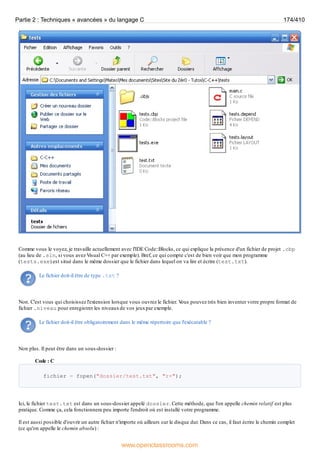 Comme vous le voyez, je travaille actuellement avec l'IDE Code::Blocks, ce qui explique la présence d'un fichier de projet .cbp
(au lieu de .sln, si vous avez Visual C++ par exemple). Bref, ce qui compte c'est de bien voir que mon programme
(tests.exe) est situé dans le même dossier que le fichier dans lequel on va lire et écrire (test.txt).
Le fichier doit-il être de type .txt ?
Non. C'est vous qui choisissez l'extension lorsque vous ouvrez le fichier. V
ous pouvez très bien inventer votre propre format de
fichier .niveau pour enregistrer les niveauxde vos jeuxpar exemple.
Le fichier doit-il être obligatoirement dans le même répertoire que l'exécutable ?
Non plus. Il peut être dans un sous-dossier :
Code : C
fichier = fopen("dossier/test.txt", "r+");
Ici, le fichier test.txt est dans un sous-dossier appelé dossier. Cette méthode, que l'on appelle chemin relatif est plus
pratique. Comme ça, cela fonctionnera peu importe l'endroit où est installé votre programme.
Il est aussi possible d'ouvrir un autre fichier n'importe où ailleurs sur le disque dur. Dans ce cas, il faut écrire le chemin complet
(ce qu'on appelle le chemin absolu) :
Partie 2 : Techniques « avancées » du langage C 174/410
www.openclassrooms.com
 