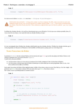 Code : C
fichier = fopen("C:Program FilesNotepad++readme.txt", "r+");
Ce code ouvre le fichier readme.txt situé dans C:Program FilesNotepad++.
J'ai dû mettre deuxantislashs  à chaque fois comme vous l'avez remarqué. En effet, si j'en avais écrit un seul, votre
ordinateur aurait cru que vous essayiez d'insérer un symbole spécial comme n ou t. Pour écrire un antislash dans
une chaîne, il faut donc l'écrire deuxfois ! V
otre ordinateur comprend alors que c'est bien le symbole  que vous vouliez
utiliser.
Le défaut des chemins absolus, c'est qu'ils ne fonctionnent que sur un OS précis. Ce n'est pas une solution portable, donc. Si
vous aviez été sous Linux, vous auriez dû écrire un chemin à-la-linux, tel que :
Code : C
fichier = fopen("/home/mateo/dossier/readme.txt", "r+");
Je vous recommande donc d'utiliser des chemins relatifs plutôt que des chemins absolus. N'utilisez les chemins absolus que si
votre programme est fait pour un OS précis et doit modifier un fichier précis quelque part sur votre disque dur.
Tester l'ouverture du fichier
Le pointeur fichier devrait contenir l'adresse de la structure de type FILE qui sert de descripteur de fichier. Celui-ci a été
chargé en mémoire pour vous par la fonction fopen().
À partir de là, deuxpossibilités :
soit l'ouverture a réussi, et vous pouvez continuer (c'est-à-dire commencer à lire et écrire dans le fichier) ;
soit l'ouverture a échoué parce que le fichier n'existait pas ou était utilisé par un autre programme. Dans ce cas, vous
devez arrêter de travailler sur le fichier.
Juste après l'ouverture du fichier, il faut impérativement vérifier si l'ouverture a réussi ou non. Pour faire ça, c'est très simple : si le
pointeur vaut NULL, l'ouverture a échoué. S'il vaut autre chose que NULL, l'ouverture a réussi.
On va donc suivre systématiquement le schéma suivant :
Code : C
int main(int argc, char *argv[])
{
FILE* fichier = NULL;
fichier = fopen("test.txt", "r+");
if (fichier != NULL)
{
// On peut lire et écrire dans le fichier
}
else
{
// On affiche un message d'erreur si on veut
printf("Impossible d'ouvrir le fichier test.txt");
}
return 0;
}
Partie 2 : Techniques « avancées » du langage C 175/410
www.openclassrooms.com
 