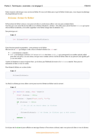 Faites toujours cela lorsque vous ouvrez un fichier. Si vous ne le faites pas et que le fichier n'existe pas, vous risquez un plantage
du programme par la suite.
fclose : fermer le fichier
Si l'ouverture du fichier a réussi, vous pouvez le lire et y écrire (nous allons voir sous peu comment faire).
Une fois que vous aurez fini de travailler avec le fichier, il faudra le « fermer ». On utilise pour cela la fonction fclose qui a pour
rôle de libérer la mémoire, c'est-à-dire supprimer votre fichier chargé dans la mémoire vive.
Son prototype est :
Code : C
int fclose(FILE* pointeurSurFichier);
Cette fonction prend un paramètre : votre pointeur sur le fichier.
Elle renvoie un int qui indique si elle a réussi à fermer le fichier. Cet int vaut :
0 : si la fermeture a marché ;
EOF : si la fermeture a échoué. EOF est un define situé dans stdio.h qui correspond à un nombre spécial, utilisé
pour dire soit qu'il y a eu une erreur, soit que nous sommes arrivés à la fin du fichier. Dans le cas présent cela signifie qu'il
y a eu une erreur.
A priori, la fermeture se passe toujours bien : je n'ai donc pas l'habitude de tester si le fclose a marché. V
ous pouvez
néanmoins le faire si vous le voulez.
Pour fermer le fichier, on va donc écrire :
Code : C
fclose(fichier);
Au final, le schéma que nous allons suivre pour ouvrir et fermer un fichier sera le suivant :
Code : C
int main(int argc, char *argv[])
{
FILE* fichier = NULL;
fichier = fopen("test.txt", "r+");
if (fichier != NULL)
{
// On lit et on écrit dans le fichier
// ...
fclose(fichier); // On ferme le fichier qui a été ouvert
}
return 0;
}
Je n'ai pas mis le else ici pour afficher un message d'erreur si l'ouverture a échoué, mais vous pouvez le faire si vous le désirez.
Partie 2 : Techniques « avancées » du langage C 176/410
www.openclassrooms.com
 