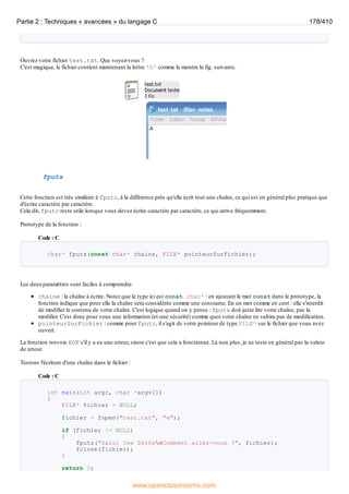 Ouvrez votre fichier test.txt. Que voyez-vous ?
C'est magique, le fichier contient maintenant la lettre 'A' comme le montre la fig. suivante.
fputs
Cette fonction est très similaire à fputc, à la différence près qu'elle écrit tout une chaîne, ce qui est en général plus pratique que
d'écrire caractère par caractère.
Cela dit, fputc reste utile lorsque vous devez écrire caractère par caractère, ce qui arrive fréquemment.
Prototype de la fonction :
Code : C
char* fputs(const char* chaine, FILE* pointeurSurFichier);
Les deuxparamètres sont faciles à comprendre.
chaine : la chaîne à écrire. Notez que le type ici est const char* : en ajoutant le mot const dans le prototype, la
fonction indique que pour elle la chaîne sera considérée comme une constante. En un mot comme en cent : elle s'interdit
de modifier le contenu de votre chaîne. C'est logique quand on y pense : fputs doit juste lire votre chaîne, pas la
modifier. C'est donc pour vous une information (et une sécurité) comme quoi votre chaîne ne subira pas de modification.
pointeurSurFichier : comme pour fputc, il s'agit de votre pointeur de type FILE* sur le fichier que vous avez
ouvert.
La fonction renvoie EOF s'il y a eu une erreur, sinon c'est que cela a fonctionné. Là non plus, je ne teste en général pas la valeur
de retour.
Testons l'écriture d'une chaîne dans le fichier :
Code : C
int main(int argc, char *argv[])
{
FILE* fichier = NULL;
fichier = fopen("test.txt", "w");
if (fichier != NULL)
{
fputs("Salut les Zér0snComment allez-vous ?", fichier);
fclose(fichier);
}
return 0;
Partie 2 : Techniques « avancées » du langage C 178/410
www.openclassrooms.com
 